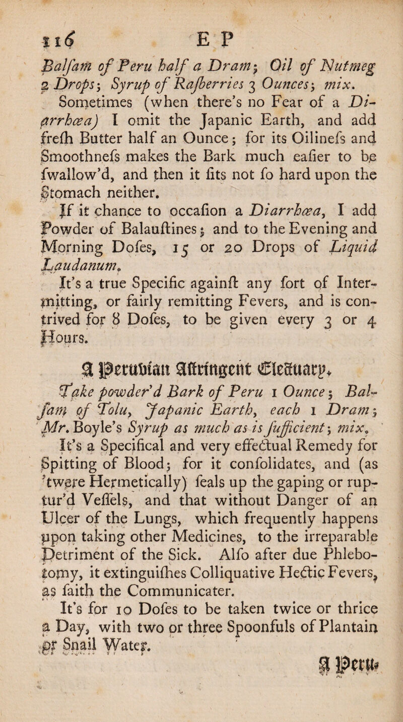 ti6 E P Balfam of Peru half a Dram$ Oil of Nutmeg 2, Drops-, Syrup of Rajberries 3 Ounces-, mix. Sometimes (when there’s no Fear of a Di¬ arrhoea) I omit the Japanic Earth, and add frefh Butter half an Ounce; for its Oilinefs and Smoothnefs makes the Bark much eafier to b,e fwallow’d, and then it fits not fo hard upon the Stomach neither. • vy c 1 1 |f it chance to occafion a Diarrhoea, I add Powder of Balauftines $ and to the Evening and Morning Dofes, 15 or 20 Drops of Liquid Laudanum. It’s a true Specific againft any fort of Inter¬ mitting, or fairly remitting Fevers, and is con¬ trived for 8 Dofes, to be given every 3 or 4 $ Peruvian aftringcnt Cleauarp, fake powder d Bark of Peru 1 Ounce 5 1Bal¬ fam of Lolu, Japanic Earth, each 1 Dram; Mr. Boyle’s Syrup as much as isfuficient; mix* It’s a Specifical and very effectual Remedy for Spitting of Blood; for it confolidates, and (as ■ twgre Hermetically) feals up the gaping or rup¬ tur’d Vefiels, and that without Danger of an Ulcer of the Lungs, which frequently happens upon taking other Medicines, to the irreparable Detriment of the Sick. Alfo after due Phlebo¬ tomy, it extinguishes Colliquative Hedtic Fevers, as faith the Communicater. IS * It’s for 10 Dofes to be taken twice or thrice a Day, with two or three Spoonfuls of Plantain ,pr Snail Water. | Peru* s **v#