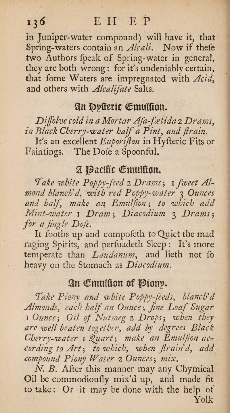 13 6 E H E P in Juniper-water compound) will have it, that Spring-waters contain an Alcali. Now if thefe two Authors fpeak of Spring-water in general, they are both wrong: for it’s undeniably certain, that fome Waters are impregnated with Acid, and others with Alcalifate Salts. an Opfferic Cmulfiom Dijfolve cold in a Mortar Afa-faetida 2 Drams, in Black Cherry-water half a Pint, and ft rain. It's an excellent Euporifion in Hyfteric Fits or Paintings. The Dofe a Spoonful. S pacific Cmttlfiom Take white Poppy-feed 2 Drams; 1 fweet Al¬ mond blanch'd, with red Poppy-water 3 Ounces a?id half make an Emulfion; to which add Mint-water \ Dram 3 DiacGdium 3 Drams; for a Jingle Dofe. It fooths up and compofeth to Quiet the mad raging Spirits, and perfuadeth Sleep : It’s more temperate than Laudanum, and lieth not fo heavy on the Stomach as Diacodium. Emulfion of ptcrnin Take Piony and white Poppy-feeds, blanch'd Almonds, each half an Ounce; fine Loaf Sugar 1 Ounce; Oil of Nutmeg 2 Drops; when they are well beaten together, <2^ by degrees Black Cherry-water 1 Quart; make an Emulfion ac¬ cording to Art; to which, when Jlraind, add compound Piony Water 2 Ounces; mix. N. B. After this manner may any Chymical Oil be commodioufly mix’d up, and made fit to take: Or it mav be done with the help of Yolk