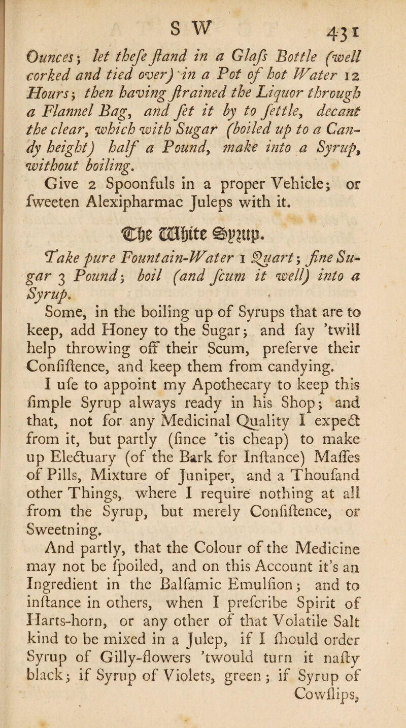 s v/ Ounces ; let thefe fiand in a Glafs Bottle (well corked and tied over) in a Pot of hot Water 12 Hours; then having Jlrained the Liquor through a Flannel Bag, and fet it by to fettle, decant the cleary which with Sugar (boiled up to a Gan¬ dy height) half a Pound, make into a Syrupy without boiling. Give 2 Spoonfuls in a proper Vehicle; or fweeten Alexipharmac Juleps with it. C8e SBfjtte ©p?up- Take pure Fountain-Water 1 Quart; fine Su¬ gar 3 Pound; (and ficum it well) into a Syrup. Some, in the boiling up of Syrups that are to keep, add Honey to the Sugar; and fay ’twill help throwing off their Scum, preferve their Confidence, and keep them from candying. I ufe to appoint my Apothecary to keep this fimple Syrup always ready in his Shop; and that, not for any Medicinal Quality I expect from it, but partly (fince his cheap) to make up Eledtuary (of the Bark for Inftance) Maffes of Pills, Mixture of Juniper, and a Thoufand other Things, where I require nothing at all from the Syrup, but merely Confidence, or Sweetning. And partly, that the Colour of the Medicine may not be lpoiled, and on this Account It’s an Ingredient in the Balfamic Emulfion; and to indance in others, when I prefcribe Spirit of Harts-horn, or any other of that Volatile Salt kind to be mixed in a Julep, if I (hould order Syrup of Gilly-flowers hwould turn it nady black; if Syrup of Violets, green; if Syrup of Cowflips,