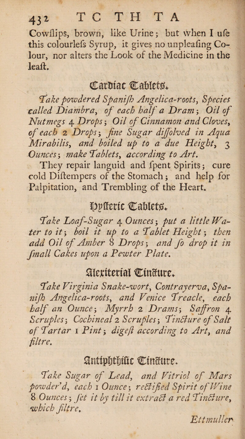 43i T C T H T A Co will ps, brown, like Urine; but when I ufe this colourlefs Syrup, it gives no unpleafing Co¬ lour, nor alters the Look of the Medicine in the leak. CatUtac Cablets Take powdered Spanifh .Angelica-roofs, Species called Diambra, of each half a Dram; Oil of Nutmegs 4 Drops; Oil of Cinnamon and Cloves, of each 2 Dropsy fine Sugar dijjolved in Aqua Mirabilis, and boiled up to a due Height, 3 Ounces; 7nake Tablets, according to Art. They repair languid and fpent Spirits; cure cold Diftempers of the Stomach; and help for Palpitation, and Trembling of the Heart. DPffmt Cablets fake Loaf-Sugar 4 Ounces; put a little Wa¬ ter to it; boil it up to a Tablet Height; add Oil of Amber 8 Drops; jo drop it in [mail Cakes upon a Pewter Plate. Slenmial CutSttrc* Virginia Snake-wort, Contrayerva, nijh Angelica-roots, Venice Treacle, Ounce; Myrrh 2 Drams; Saffron 4 Scruples; Cochineal 2 Scruples; Tindure of Salt of Tartar 1 Pint ^ digeft according to Art, filtre. antipbtbtfic CtttSttte. Take Sugar of Lead, Vitriol of Mars powder d, 1 Ounce; r eAified Spirit of Wine 8 Ounces; Jet it by till it extract a red Tindture, which filtre. Eitmuller