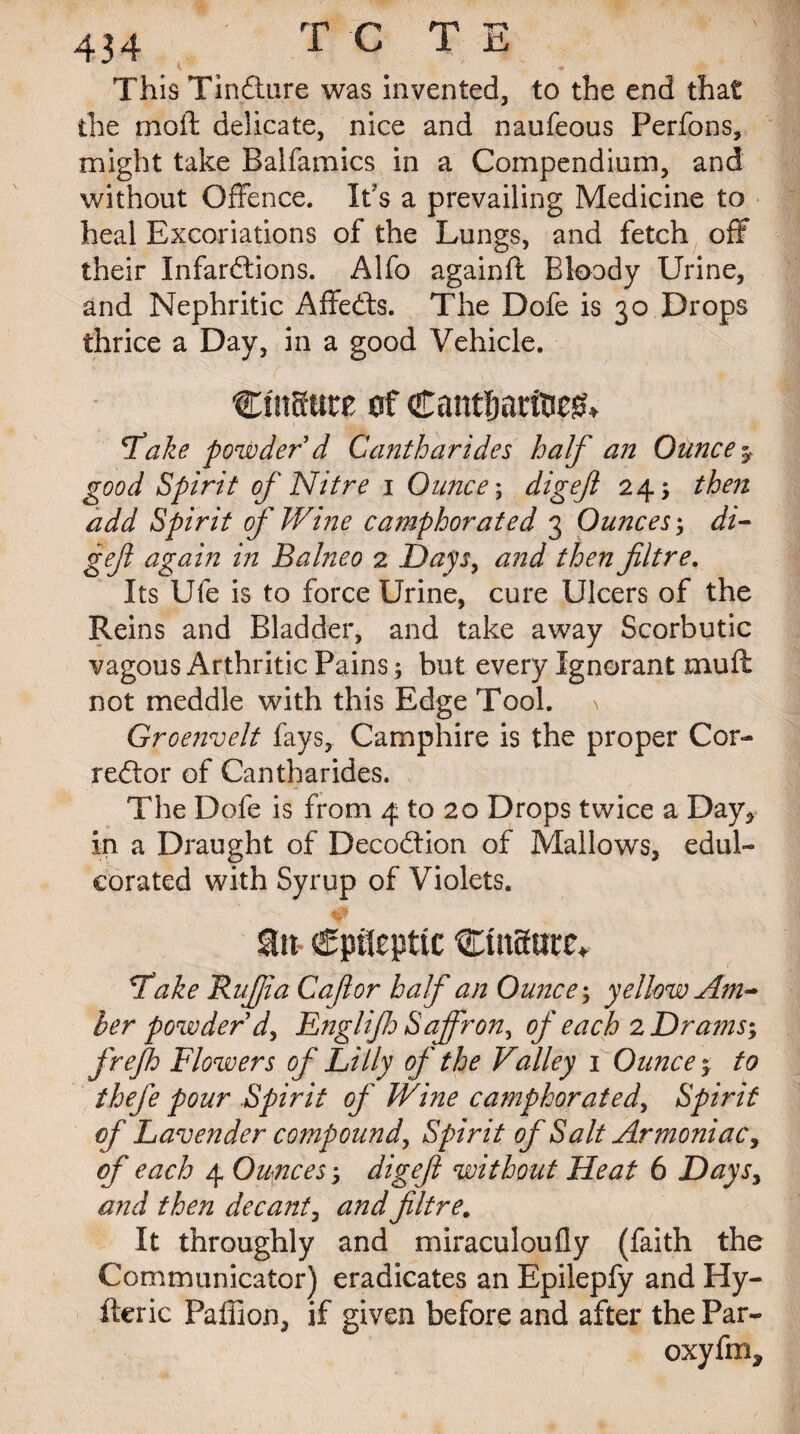 t * This Tindture was invented, to the end that the moft delicate, nice and naufeous Perfons, might take Balfamics in a Compendium, and without Offence. Its a prevailing Medicine to heal Excoriations of the Lungs, and fetch off their Infardtions. Alfo againfl Bloody Urine, and Nephritic Affedts. The Dofe is 30 Drops thrice a Day, in a good Vehicle. CmSttte of Cantljarfoeg* Take powder d Cantharides half an Ounce % good Spirit of Nitre 1 Ounce; digefl 24; then add Spirit of Wine camphorated 3 Ounces; di- gefi again in Balneo 2 Days, and then fltre. Its Ufe is to force Urine, cure Ulcers of the Reins and Bladder, and take away Scorbutic vagous Arthritic Pains; but every Ignorant mufl not meddle with this Edge Tool. \ Groenvelt fays, Camphire is the proper Cor¬ rector of Cantharides. The Dofe is from 4 to 20 Drops twice a Day^ in a Draught of Decodtion of Mallows, edul¬ corated with Syrup of Violets. Sto- epileptic Cinaute* Take Buff a Cafior half an Ounce; yellow Am¬ ber powder d, Englijh Saffron, of each 2 Drams; frefh Flowers of Lilly of the Valley 1 Ounce r to thefe pour Spirit of Wine camphorated, Spirit of Lavender compound, Spirit of Salt Armoniac, of each 4 Ounces; digejl without Heat 6 Days, and then decant, and fltre# It throughly and miraculoufly (faith the Communicator) eradicates an Epilepfy and Hy- fteric Paffion, if given before and after the Par- oxyfm.