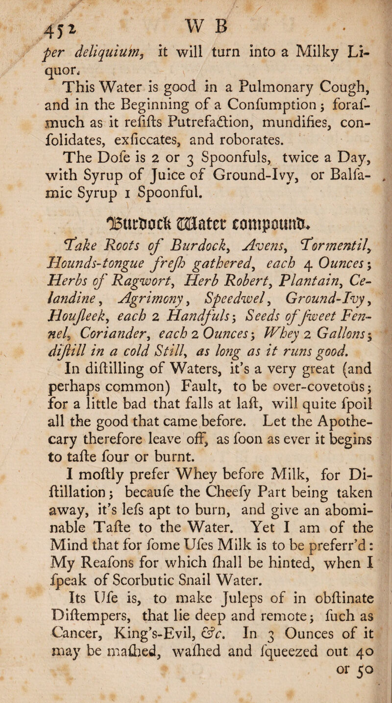 45* W B per deliquium, it will turn into a Milky Li¬ quor, This Water is good in a Pulmonary Cough, and in the Beginning of a Confumption; foraf- xnuch as it refills Putrefaftion, mundifies, con- folidates, exficcates, and roborates. The Dofe is 2 or 3 Spoonfuls, twice a Day, with Syrup of Juice of Ground-Ivy, or Balfa- mic Syrup 1 Spoonful. 'Burtocft WLtittt compound 'fake Roots of Burdock, Avensy Formentil, Hounds-tongue frejh gathered, each 4 Ounces; Herbs of Ragwort, Herb Robert, Plantain, CV- landine, Agrimony, Speedwel y Ground-Ivy, Houfeek, 2 Handfuls ; iSm/r offweetFen- nel^ Coriander, each 2 Ounces \ Whey 2 Gallons ^ difill in a cold Still, /V runs good. In diftilling of Waters, it's a very great (and perhaps common) Fault, to be over-covetous; for a little bad that falls at laft, will quite fpoil all the good that came before. Let the Apothe¬ cary therefore leave off, as foon as ever it begins to tafte four or burnt. I moftly prefer Whey before Milk, for Di- ftillation; becaufe the Cheefy Part being taken away, it's lefs apt to burn, and give an abomi¬ nable Tafte to the Water. Yet I am of the Mind that for fome Ufes Milk is to be preferr’d: My Reafons for which Ihall be hinted, when I fpeak of Scorbutic Snail Water. Its Ufe is, to make Juleps of in obftinate Diftempers, that lie deep and remote; fuch as Cancer, King's-Evil, &c. In 3 Ounces of it may be mafhed, wa£hed and fqueezed out 40 .or 50