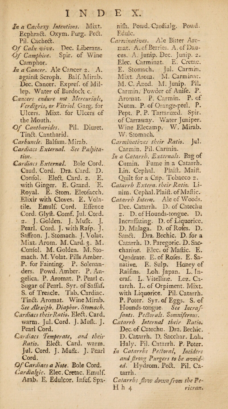 In a Cachexy Intentions. Mixt. Ecphrad. Oxym. Parg. Fed. Pil. Cached. Of Calx vive. Dec. Liberans. Of Campkire. Spir. of Wine Camphor. hi a Cancer. Ale Cancer 2. A. againll Scroph. Ball'. Mirab. Dec. Cancer. Expref. of Mil- lep. Water of Burdock c. Cancers endure not Mercurials* Verdigris, or Vitriol. Gacg. for Ulcers. Mixt. for Ulcers of the Mouth. Of Ca7itharides. Pil. Diuret. Tind. Cantharid. Carbuncle. Balfam. Mirab. Cardiacs External See Palpita¬ tion. Cardiacs External. Bole Cord. Caud. Cord. Dra. Card. D. Confol. Eled. Card. 2. E. with Ginger. E. Grand. E. Royal. E. Stom. Eleofacch. Elixir with Clones. E. Vola¬ tile. Emulf. Cord. Effence Cord. Glyft. Comf. Jul. Cord. 2. J. Golden. J. Mufe. J. Pearl. Cord. J. with Rafp. J. Saffron. J. Stomach. J.Volat. Mixt. Arom. M.Card. 3. M. Confol. 1VL Golden. M. Sto¬ mach. M. Volat. Pills Amber. P. for Fainting. P. Solenan- ders. Powd. Amber. P. An¬ gelica. P. Aromat. P. Pearl c. Sugar of Pearl. Syr. of Saffaf. S. of Treacle. Tab. Cardiac. Tind. Aromat. Wine Mirab. See Alexiph. Diaphor. Stomach. Cardiacs theirRatio. Eled. Card- warm. Jul. Cord. J.Mufk. J. Pearl Cord. Cardiacs Temper at e? and their Ratio. Eled. Card. warm. Jul. Cord. J. Mufk. J. Pearl Cord. Of Cardiacs a Note. Bole Cord. Cardialgic. Elec. Cretac. Emulf. Arab. E, Edulqor. Xnfuf. Spa- nifh. Powd.Cardialg. Powd. Ed ale. Carminatives. Ale Bitter Arc- mat. A. cf Berries. A. of Dau- cus. A. jump. Dec. Junip. 2. Elec. Carminat. E. Cretac. E. Stomach. Jul. Car min. Mixt. Amt?. M. Carminat. M. C. A nod. M. Junip. PiL Car min. Powder of Anife. P. Aromat. P. Carmin. P. of Nutm. P. of Orange-peel. P. Pept. P. P. Tartarized. Spir. of Carraway. Water Juniper- Wine Elecamp. W. Mirab. W. Stomach. Carminatives their Ratio. Jul. Carmin. Pil. Carmin. In a Catarrh. Externals. Bag of Cumin. Fume in a Catarrh. Lin. Cephal. Plaid. Mailt. Quilt for a Cap. Tobacco 2. Catarrh Extern, their Ratio. Li¬ nin'!. Cephal.Plaid, ofMaftic. Catarrh Intern. Ale of Woods. Dec. Catarrh. D. of Catechu 2. D. ofHounds-tongue. D. incra{fating. D. of Liquorice. D. Malaga. D. of Rofes. D. Sand. Dra. Bechic. D. for a Catarrh. D. Paregoric. D. Sao charind. Elec, of Maftic. E. Quadrate. E. of Rofes. E. Sa¬ native. E. Sulp. Haney of Raifms. Loh. Japan. L. ln- craf. L. Vitelline. Loz. Ca¬ tarrh. L. of Orpiment. Mixt. with Liquorice. Pil. Catarrh. P. Poter. Syr. of Eggs. S. of Hounds-tongue. See Incraf- fants. Pectorals. Somniferous. Catarrh Internal their Ratio* Dec. of Catechu. Dra. Bechic. D. Catarrh. D. Sacchar. Loh. Haly. Pil. Catarrh. P. Poter. In Catarrhs P ell oral, Jn ciders and Jtrong Purgers to be avoid¬ ed. Kydrom. Bed. Pil. Ca¬ tarrh . Catarrhs flow down from the Pe- H h 4 ricran.