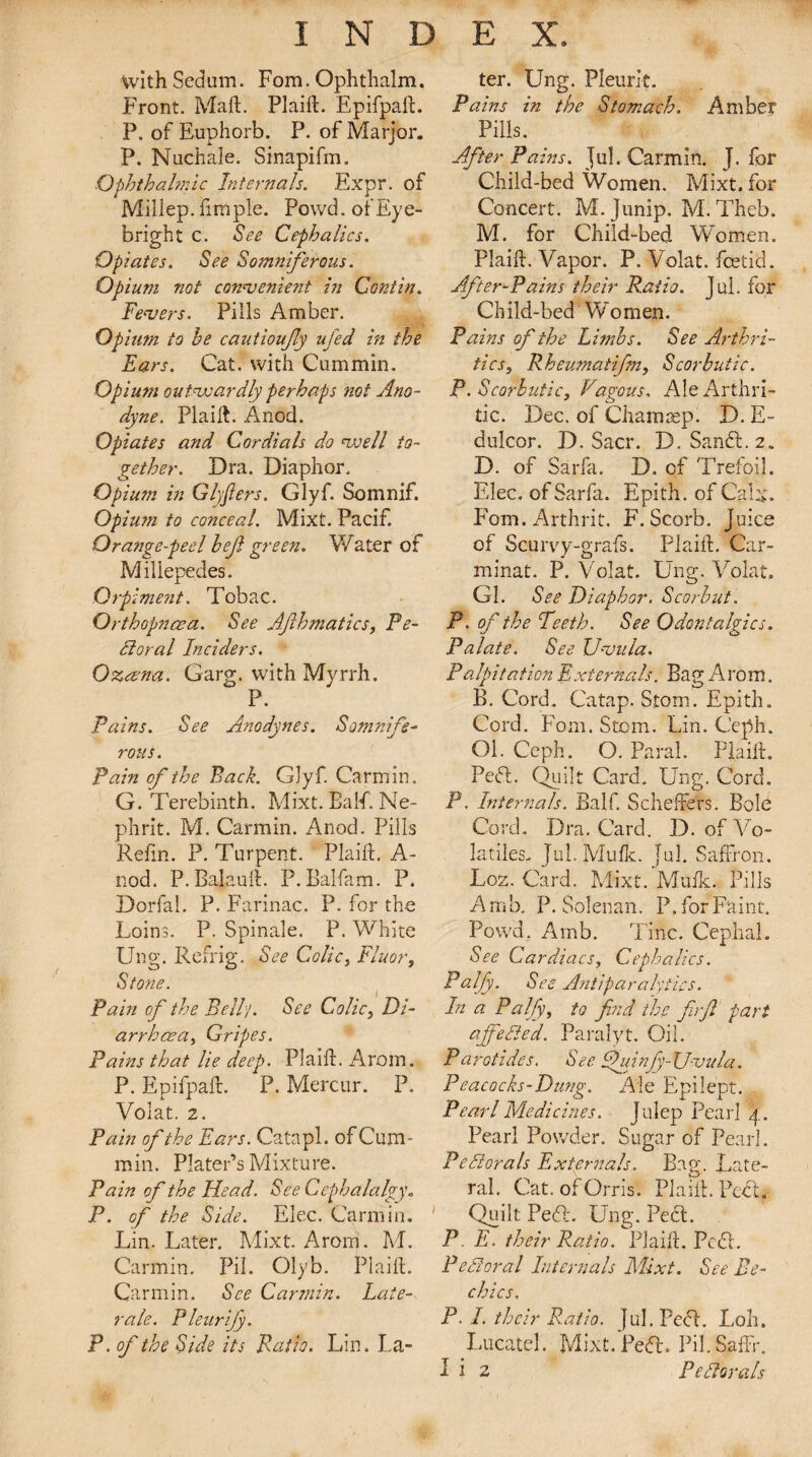 withSedum. Fom. Ophthalm. Front. Maft. Plaift. Epifpaft. P. of Euphorb. P. of Marjor. P. Nuchaie. Sinapifm. Ophthalmic Internals. Expr. of Millep. fimple. Powd. of Eye- bright c. See Cephalics. Opiates. See Somniferous. Opium not convenient in Contin. Fevers. Pills Amber. Opium to he cautioufly ufed in the Ears. Cat. with Cummin. Opium outvoardly perhaps not Ano¬ dyne. Plaift. Anod. Opiates and Cordials do voell to¬ gether. Dra. Diaphor. Opium in Glyjlers. Glyf. Somnif. Opium to conceal. Mixt. Pacif. Orange-peel hejl green. Water of Millepedes. Orpiment. Tobac. Orthopncea. See AJlhmatics, Pe¬ dlar a l Inciders. Oxana. Garg. with Myrrh. P. Pains. See Anodynes. Somnife¬ rous. pain of the Back. Glyf. Carmin. G. Terebinth. Mixt. Balf. Ne- phrit. M. Carmin. Anod. Pills Refin. P. Turpent. Plaift. A- nod. P. Balauft. P. Ealfam. P. Dorfal. P. Farinac. P. for the Loins. P. Spinale. P. White Ung. Refrig. See Colic, Fluor, Stone. Pain of the Bell/. See Colic, Di¬ arrhoea, Gripes. Pains that lie deep. Plaift. Arom. P. Epifpaft. P. Mercur. P. Volat. 2. Pain of the Ears. Catapl. of Cum¬ min. Plater’s Mixture. Pain of the Head. See Cephalalgy. P. of the Side. Elec. Carmin. Lin. Later. Mixt. Arom. M. Carmin. Pil. Olyb. Plaift. Carmin. See Carmin. Late¬ ral. Pleurijy. P.of the Side its Patio. Lin. La- ter. Ung. Pleurit. Pains in the Stomach. Amber Pills. After Pains. Jul. Carmin. J. for Child-bed Women. Mixt. for Concert. M. Junip. M. Theb. M. for Child-bed Women. Plaift. Vapor. P. Volat. foetid. After-Pains their Ratio. Jul. for Child-bed Women. Pains of the Limbs. See Arthri¬ tic s, Rheumatifm, Scorbutic. P. Scorbutic, V,agous. Ale Arthri¬ tic. Dec. of Cham rep. D. E- dulcor. D. Sacr. D. Sandl.2. D. of Sarfa. D. of Trefoil. Elec, of Sarfa. Epith. of Calx. Fom.Arthrit. F. Scorb. Juice of Scurvy-grafs. Plaift. Car- minat. P. Volat. Ung. Volat, Gl. See Diaphor. Scor but. P. of the Teeth. See Odontalgics. Palate. See Uvula. Palpitation Externals. Bag Arom. B. Cord. Catap. Storm Epith. Cord. Fom. Stem. Lin. Ceph. Ol. Ceph. O. Paral. Plaift. PefL Quilt Card. Ung. Cord. P. Internals. Balf. Scheffers. Bole Cord. Dra. Card. D. of Vo¬ latiles- Jul. Mufti. Jul. Saffron. Los. Card. Mixt. Muik. Pills Amb. P. Sole-nan. P, for Faint. Powd. Amb. Tine. Cephal. See Cardiacs, Cephalics. Pa.lfy. See Antiparalytics. In a Palfy, to find the firfi part ajfieded. Paralyt. Oil. Parotides. S ee phiinfiy-XJvula. Peacocks-Dung. Ale Epilept. Pearl Medicines. Julep Pearl 4. Pearl Powder. Sugar of Pearl. Fed orals Externals. Bag. Late¬ ral. Cat. of Orris. Plaift. PeEt. Quilt Pe£L Ung. Peel. P E. their Ratio. Plaift. PcdL Federal Internals Mixt. See Be- chics. P. I. their Ratio. Jul. Pe<5L Loh. Lucatel. Mixt.Ped. Pil.Saffr. I i 2 Pedorals