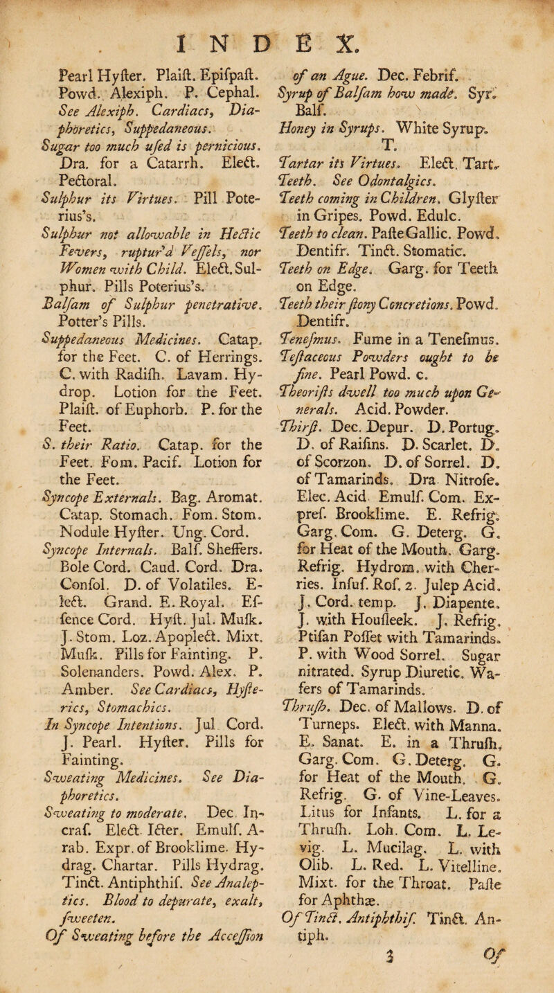 Pearl Hyfter. Plaift. Epifpaft. Powd., Alexiph. P. Cephal. See Alexiph. Cardiacs, Dia¬ phoretics, Suppedaneous. Sugar too much ufed is pernicious. Dra. for a Catarrh. Eleft. Peftoral. Sulphur its Virtues. Pill Pote- rius’s. Sulphur not allowable in He die Fevers, ruptur'd Vejfels, nor Women with Child. Eledl. Sul¬ phur. Pills Poterius’s. Balfam of Sulphur penetrative. Potter’s Pills. Suppedaneous Medicines. Catap. for the Feet. C. of Herrings. C. with Radilh. Lavam. Hy- drop. Lotion for the Feet. Plaift. of Euphorb. P. for the Feet. S. their Ratio. Catap. for the Feet. Fom. Pacif. Lotion for the Feet. Syncope Externals. Bag. Aromat. Catap. Stomach. Fom. Stem. Nodule Hyfter. Ung. Cord. Syncope Internals. Balf. ShefFers. Bole Cord. Caud. Cord. Dra. Confol. D. of Volatiles. E- left. Grand. E. Royal. Ef- fence Cord. Hyft. Jul. Mulk. J.Stom. Loz.Apopleft. Mixt. Mulk. Pills for Fainting. P. Solenanders. Powd. Alex. P. Amber. See Cardiacs, Hyfte- rics, Stomachics. In Syncope Intentions. Jul Cord. J. Pearl. Hyfter. Pills for Fainting. Sweating Medicines. See Dia¬ phoretics. Sweating to moderate. Dec. In- craf. Eleft. Ifter. Emulf. A- rab. Expr. of Brooklime. Hy- drag. Chartar. Pills Hydrag. Tinft. Andphthif. See Analep¬ tics. Blood to depurate, exalt, fweeten. Of Sweating before the Accejfon of an Ague. Dec. Febrif. Syrup of Balfam how made, Syr, Balf. Honey in Syrups. White Syrup. T. Tartar its Virtues. Eleft, Tart,* Teeth. See Qdontalgics. Teeth coming in Children. Glyfter in Gripes. Powd. Edulc. Teeth to clean. Pafte Gallic. Powd, Dentifr. Tinft. Stomatic. Teeth on Edge. Garg. for Teeth on Edge. Teeth theirfiony Concretions. Powd. Dentifr. TeneJ'mus. Fume in a Tenefmus. Tefaceous Powders ought to be fne. Pearl Powd. c. Theorifis dwell too much upon Ge¬ nerals. Acid. Powder. Thirft. Dec. Depur. D. Portug, D. of Raifins. D. Scarlet. D. ofScorzon. D. of Sorrel. D» of Tamarinds. Dra Nitrofe. Elec. Acid Emulf. Com. Ex¬ pr ef. Brooklime. E. Refrig. Garg. Com. G. Deterg. G, for Heat of the Mouth. Garg. Refrig. Hydrom. with Cher¬ ries. Infuf. Rof. 2. Julep Acid. J, Cord. temp. J, Diapente, J. with Houfleek. J. Refrig, Ptifan Polfet with Tamarinds, P. with Wood Sorrel. Sugar nitrated. Syrup Diuretic, Wa¬ fers of Tamarinds. Thruflo. Dec. of Mallows. D.of Turneps. Eleft. with Manna. E. Sanat. E. in a Thrulh, Garg. Com. G. Deterg. G. for Heat of the Mouth. G. Refrig. G. of Vine-Leaves. Lit us for infants. L. for a Thrufh. Loh. Com. L. Le- vig. L. Mucilag. L. with Olib. L. Red. L. Vitelline. Mixt. for the Throat. Pafte for Aphthse. Of Tinft. Antiphthif Tinft, An¬ tipin