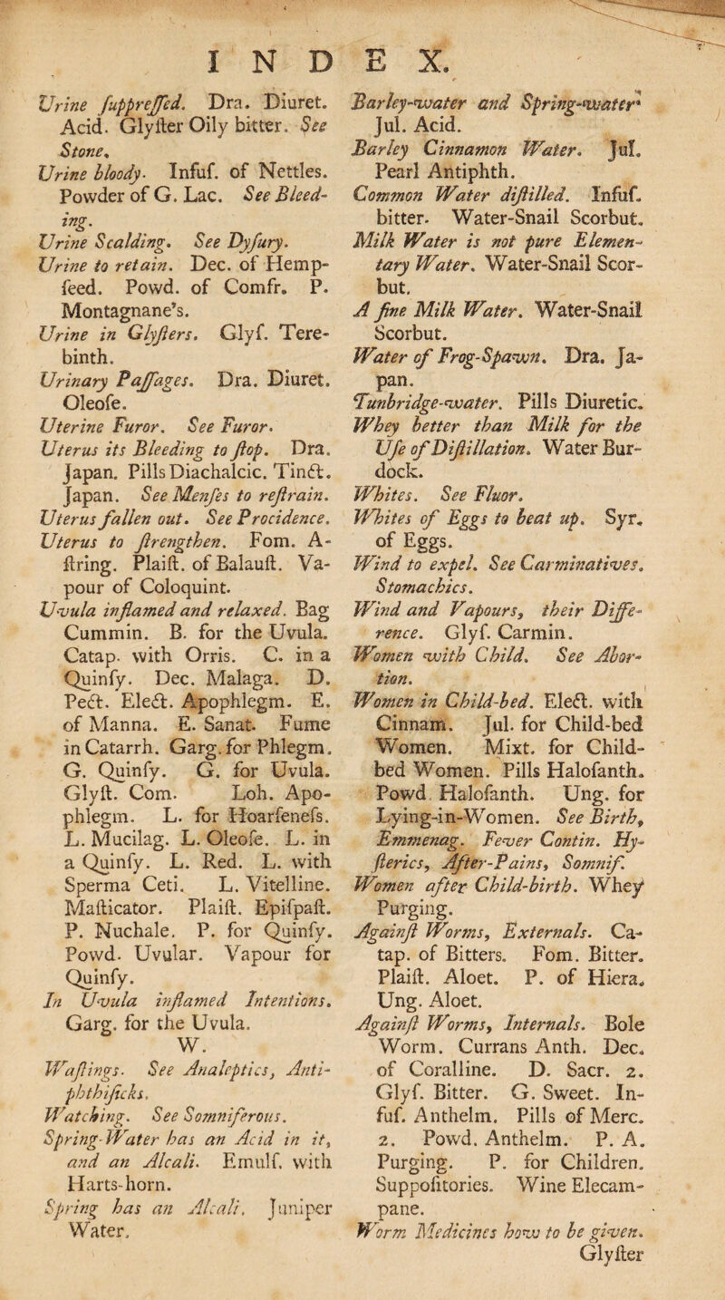 Urine fuppreffed. Dra. Diuret. Acid. Glyher Oily bitter. See Stone. Urine bloody■ Infuf. of Nettles. Powder of G. Lac. See Bleed- ing. Urine Scalding. See Dyfury. Urine to retain. Dec. of Hemp- feed. Powd. of Comfr. P. Montagnane’s. Urine in Glyjlers. Glyf. Tere¬ binth. Urinary Pajfages. Dra. Diuret. Oleofe. Uterine Furor. See Furor. Uterus its Bleeding to flop. Dra. japan. Pills Diachalcic. TindU japan. See Menfes to rejlrain. Uterus fallen out. See Procidence. Uterus to frengthen. Fom. A- ftring. Plaift. of Balauft. Va¬ pour of Coloquint. Uvula inflamed and relaxed. Bag Cummin. B. for the Uvula. Catap. with Orris. C. in a Quinfy. Dec. Malaga. D. Pedl. EledL Apophlegm. E. of Manna. E. Sanat. Fume in Catarrh. Garg. for Phlegm. G. Quinfy. G. for Uvula. Glyft. Com. Loh. Apo¬ phlegm. L. for Hoarfenefs. L. Mucilag. L. Oleofe. L. in a Quinfy. L. Red. L. with Sperma Ceti. L. Vitelline. Mafticator. Plaift. Epifpaft. P. Nuchale. P. for Quinfy. Powd. Uvular. Vapour for Quinfy. In Uvula inflamed Intentions. Garg. for the Uvula. W. Waflings. See Analeptics, Anti- phthiflcks. Watching. See Somniferous. Spring-Water has an Acid in it, and an Alcali. Ernulf. with Harts-horn. Spring has an Alcali, Juniper Water. Barley-water and Spring-water* Jul. Acid. Barley Cinnamon Water. jul. Pearl Antiphth. Common Water diflilled. Infuf. bitter. Water-Snail Scorbut. Milk Water is not pure Elemen¬ tary Water. Water-Snail Scar- but. A fine Milk Water. Water-Snail Scorbut. Water of Frog-Spawn. Dra. Ja¬ pan. Tunbridge-water. Pills Diuretic. Whey better than Milk for the Ufe of Diftillation. Water Bur¬ dock. Whites. See Fluor. Whites of Eggs to beat up. Syr. of Eggs/ Wind to expel. See Carminatives. Stomachics. Wind and Vapours, their Diffe¬ rence. Glyf. Carmin. Women with Child. See Abor¬ tion. Women in Child-bed. Eledl. with Cinnam. Jul. for Child-bed Women. Mixt. for Child¬ bed Women. Pills Halofanth. Powd Halofanth. Ung. for Lying-in-Women. See Birth, Emmenag. Fever Contin. Hy- fterics, After-Pains, Somnif. Women after Child-birth. Whey1 Purging. Againft Worms, Externals. Ca¬ tap. of Bitters. Fom. Bitter. Plaift. Aloet. P. of Hiera* Ung. Aloet. Againft Worms, Internals. Bole Worm. Currans Anth. Dec. of Coralline. D. Sacr. 2. Glyf. Bitter. G. Sweet. In¬ fuf. Anthelm. Pills of Merc. 2. Powd. Anthelm. P. A. Purging. P. for Children. Suppolitories. Wine Elecam¬ pane. Worm Medicines how to be given. Glyfter