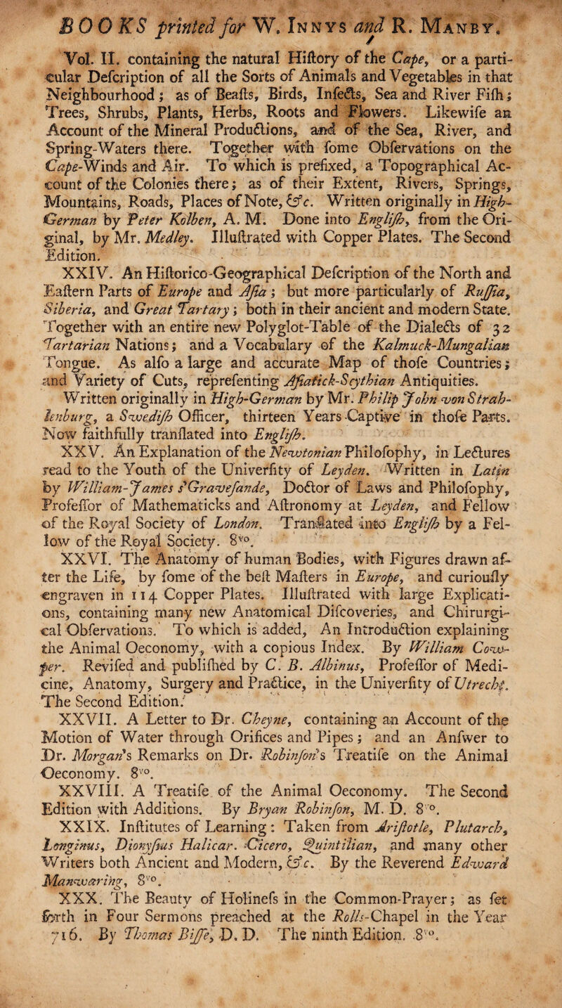 VqI. II. containing the natural Hiflory of the Cape, or a parti¬ cular Defcription of all the Sorts of Animals and Vegetables in that Neighbourhood j as of Bealls, Birds, Infers, Sea and River Filh; Trees, Shrubs, Plants, Herbs, Roots and Flowers. Likewife an Account of the Mineral Produflions, and of the Sea, River, and Spring-Waters there. Together with fome Obfervations on the C^-Winds and Air. To which is prefixed, a Topographical Ac¬ count of the Colonies there; as of their Extent, Rivers, Springs, Mountains, Roads, Places of Note, &c. Written originally in High- German by Peter Kolben, A. M. Done into Englijh, from the Ori¬ ginal, by Mr. Medley. Illuilrated with Copper Plates. The Second Edition. XXIV. An Hiftorico-Geographical Defcription of the North and Eallern Parts of Europe and Jfia ; but more particularly of Rujfia, Siberia, and Great 7'artary; both in their ancient and modern State. Together with an entire new Polyglot-Table of the Dialefls of 32 Tartarian Nations; and a Vocabulary of the Kalmuck-Mungalian Tongue. As alfo a large and accurate Map of thofe Countries; and Variety of Cuts, reprefenting Jfiafick-Scythian Antiquities. Written originally in High-German by Mr. Philip John vonStrah- knburg, a Swedijh Officer, thirteen Years -Captive in thofe Parts. Now faithfully tranflated into Englijh. XXV. An Explanation of the Newtonian Philofophy, in Leflures read to the Youth of the Univerfity of Leyden. Written in Latin by William-Jantes s'Gravefande, Dodlor of Laws and Philofophy, ProfefTor of Mathematicks and Aftronomy at Leyden, and Fellow of the Royal Society of London. Tranflated into Englijh by a Fel¬ low of the Royal Society. 8vo. XXVI. The Anatomy of human 'Bodies, with Figures drawn af¬ ter the Life, by fome of the bell Mailers in Europe, and curiouily engraven in 114 Copper Plates. Illuilrated with large Explicati¬ ons, containing many new Anatomical Difcoveries, and Chirurgi- cal Obfervations. To which is added. An Introduflion explaining the Animal Oeconomy, with a copious Index. By William Con¬ fer. Revifed and publifhed by C. B. Albinus, ProfefTor of Medi¬ cine, Anatomy, Surgery and Practice, in the Univerfity of JJtrechf. The Second Edition: XXVII. A Letter to Dr. Cheyne, containing an Account of the Motion of Water through Orifices and Pipes; and an Anfwer to Dr. Morgan's Remarks on Dr. Robinfods Treatile on the Animal Oeconomy. 8vo. XXVI1L A Treatile of the Animal Oeconomy. The Second Edition with Additions. By Bryan Robinfon, M. D. 8 °. XXIX. Inllitutes of Learning : Taken from Arijlotle, Plutarch, Longinus, Dionyjius Halicar. -Cicero, Quintilian, and many other Writers both Ancient and Modern, &c. By the Reverend Edward Manwarlng, 8V0. XXX. The Beauty of Holinefs in the Common-Prayer; as fet forth in Four Sermons preached at the Rolls-Chapel in the Year 716. By Thomas Biffe, D. D. The ninth Edition. .8'°.