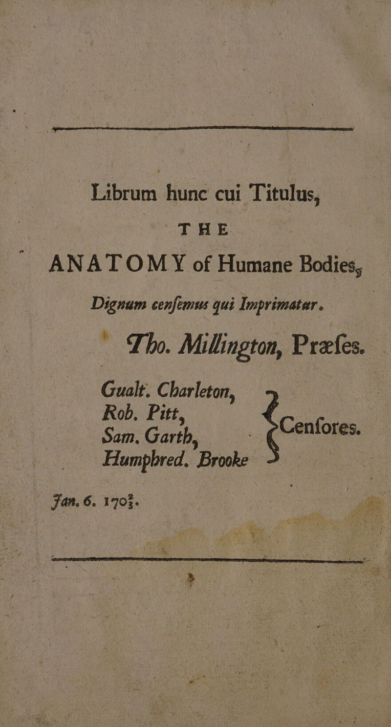 | Librum hunc cui Titulus, pee ANATOMY of Humane Bodies, _ Dignum cenfemus qui Imprimatar. ' Tho. Millington, Preefes. Guat C harleton, Rob. Pitt : Sam: Garth, _ eCenfores. Humpbred. Brooke |