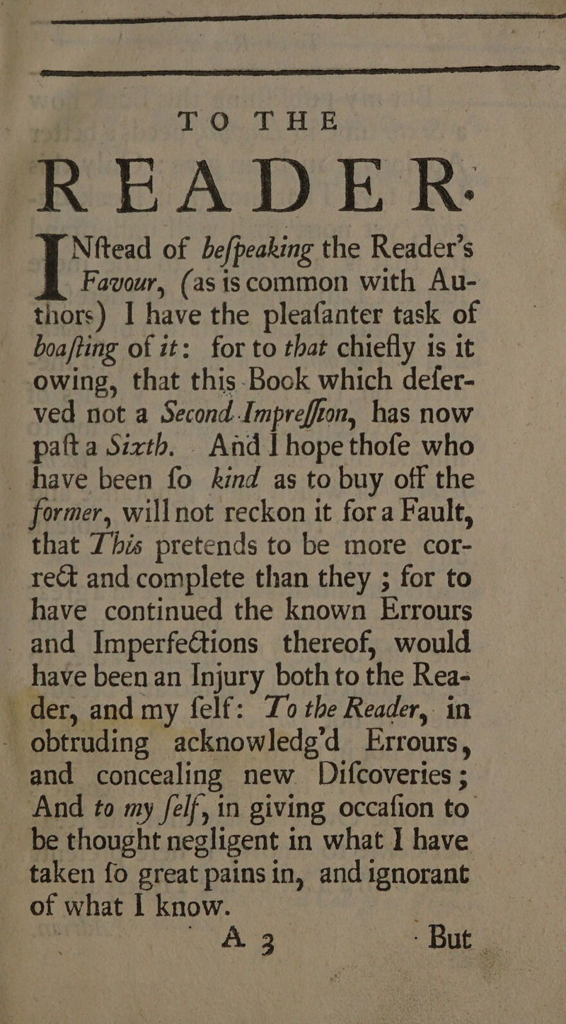 TO. T Hot READER | Spain of befpeaking the Reader’s Favour, (asiscommon with Au- thors) I have the pleafanter task of boafting of it: for to that chiefly is it owing, that this-Book which defer- ved not a Second Impreffon, has now pafta Sixth. And I hope thofe who have been fo kind as to buy off the former, willnot reckon it fora Fault, that This pretends to be more cor- rect and complete than they ; for to have continued the known Errours _and Imperfeétions thereof, would have been an Injury both to the Rea- der, and my felf: Zo the Reader, in - obtruding acknowledg’d Errours, and concealing new Difcoveries ; _ And to my felf, in giving occafion to be thought negligent in what I have taken fo great painsin, and ignorant of what | know. A ee But |