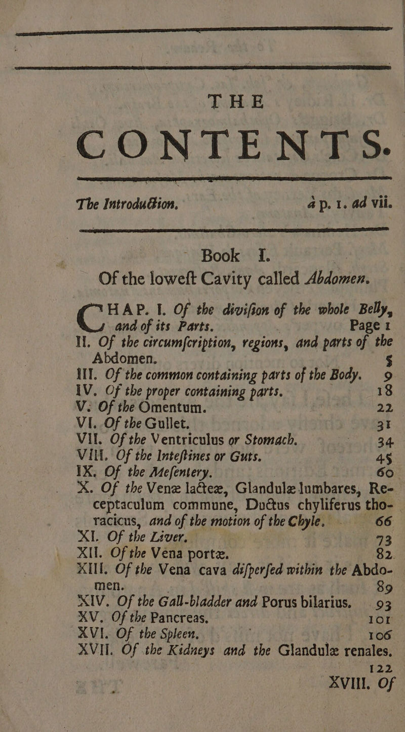 CONTE N T S. The Iaaad ide ap. 1. ad Vil. ~ Book If. | Of the loweft Cavity called Abdomen. Ge AP. I. Of the divifion of the whole Belly, and of its Parts. Page 1 Hi. Of the civcumfcription, regions, and parts of the Abdomen. § IIT. Of the common containing parts of the Body. 9 IV. Of the proper containing parts. 18 V. Of the Omentum. 3 22 VI..Of the Gullet. 31 VII. Of the Ventriculus or Stomach. ah aut VIM. Of the Inteftines or Guts. 45 IX. Of the Mefentery. 60. X. Of the Venz latex, Glandule lumbares, Re- racicus, and of the motion of theChyle. . 66 XI. Of the Liver, 793 XI. Of the Vena porte. 89 XIV. ‘Of the Gall-bladder and Porus bilarius. 93 XV. Of the Pancreas. — a AVI. Of the Spleen, | os XVIt. Of . the Kidneys and the Glandule reales: 122
