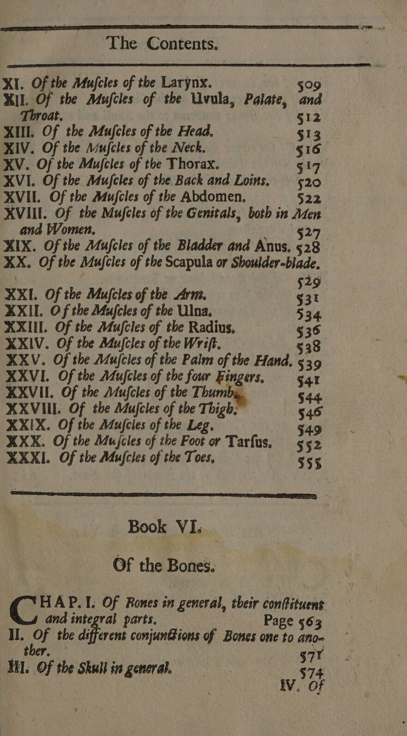 XI. Of the Afujcles of the Larynx. 509 Ml. Of the Mujfcles of the Uvula, Palate, and Throat. §12 XIII. Of the Mufcles of the Head. §13 XIV. Of the Mufcles of the Neck. §16 XV. Of the Mujcles of the Thorax. 519 XVI. Of the Mufcles of the Back and Loins. 520 XVII. Of the Mufcles of the Abdomen. 522 XVIII. Of the Mufcles of the Genitals, both in Aten and Women, §27 XIX. Of the Aufcles of the Bladder and Anus. $28 XX. Of the Mujcles of the Scapula or Shoulder-blade, 529 XXI. Of the Mufcles of the Arm. §31 XXII. Of the Majcles of the Ulna. 534. XXIII. Of the Mujcles of the Radius, § 36 XXIV. Of the Mufcles of the Wrift. 538 XXV. Of the Aujcles of the Palm of the Hand. 539 XXVI. Of the Mujcles of the four Fingers, §41 XXVII. Of the Mufcles of the Thum XXVIII. Of the Mujcles of the Thigh. 545 XXIX. Of the Mufcies of the Leg. | | 9 XXX. Of the Mujcles of the Foot or Tarfus, ps XXXI. Of the Mujcles of the Toes, 355 Book VI. Of the Bones. cr AP.I. Of Rones in general, their conffituens and integral parts. Page 563 Hl. ets the diaren conjunGions of Bones one to ano- $77 HA. Of the Skullin genera 574