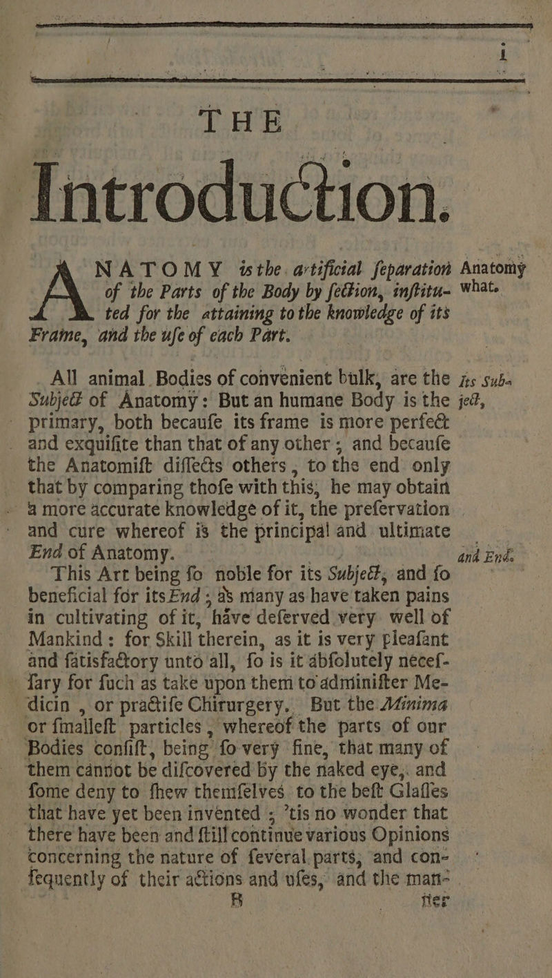 THE Tntroduction. NATO M Y isthe. artificial Separation Anatomy A of the Parts of the Body by fection, inftitu- what. ted for the attaining tothe knowledge of its Fraime, and the ufe of each Part. All animal. Bodies of convenient bulk; are the its sub. Subje@ of Anatomy: But an humane Body i is the jed, - primary, both becaufe its frame is more perfec _ and exquifite than that of any other ; and becaufe the Anatomift diffects others ; to the end only _ that by comparing thofe with this; he may obtain 4 more accurate knowledge of it, the prefervation and cure whereof i3 the principal and ultimate — End of Anatomy. and En&amp; This Art being fo noble for its Subjetts and fo beneficial for itsEvd ; as many as have taken pains in cultivating of it, ‘have deferved very well of Mankind : for Skill therein, as it is very fleafant and fatisfa&amp;tory unto all, fo is it dbfolutely necef- -fary for fuch as take upon them to adminifter Me- dicin , or practife Chirurgery, But the Atinima or fimalleft particles | whereof the parts of onr Bodies confit, being” fo very fine, that many of ‘them cannot be difcovered by the naked eye,. and fome deny to fhew themfelves to the beft Glafles that have yet been invented ; tis no wonder that there have been and ftill continue various Opinions concerning the nature of feveral.parts; and con- ° Aequently of their actions and ufes, and the man- | B ner