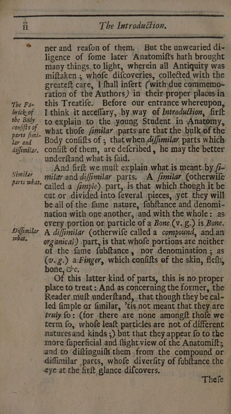 ner and reafon of them. But the unwearied di- ligence of fome later Anatomifts hath brought many things, to light, wherein all Antiquity was miftaken ; whofe difcoveries, collected with the greateft care, I fhall infert (withjdue commemo- ration of the Authors) in their proper places‘in this Treatife. Before our entrance whereupon, I think it neceflary, .by.way of Introduction, firlt to explain to the young Student in Anatomy, what thofe. /imilar .parts:are that the. bulk.of the Body confifts of ; that when.di/imilar, parts which: confift of them, are defcribed, he may the better underftand what ts faid. hs And firft we muit explain what is meant.by Z- milar.and diffimilar parts, oA jfimilar €otherwife | called a imple), part,.is that which thongh it be cut or divided into feveral -pieces, ,yet they will be-all of the fame nature, fubftance and denomi- nation with one.another, ;and with the whole: as: every portion or particle of a Bone.(v. g.) is Bone. A diffimilar (otherwife called a compound, .and.an’ organical,) .part, is that. whofe portions are neither of the fame fubftance, nor denomination ; as (v.g.) a-Finger, which.confifts of the skin, fiefh, bone, cic. | | Of this latter-kind of parts, this is no proper place to treat : And as concerning the former, the Reader niuft underftand, .that though they be cal- led fimple or fimilar, *tis.not. meant that.they,are — tvuly fo: (for there are none .amongit thofe we term fo, whofe leaft particles are not of different maturesand kinds ;) but that they appear fo to the more fuperficial and flight view of the Anatomift;. and to ‘diftinguifh them ,from the compound or difiimilar parts, whofe diverfity of fub{tance the — eye-at the firft glance. difcovers, ‘natin’ | Thefe