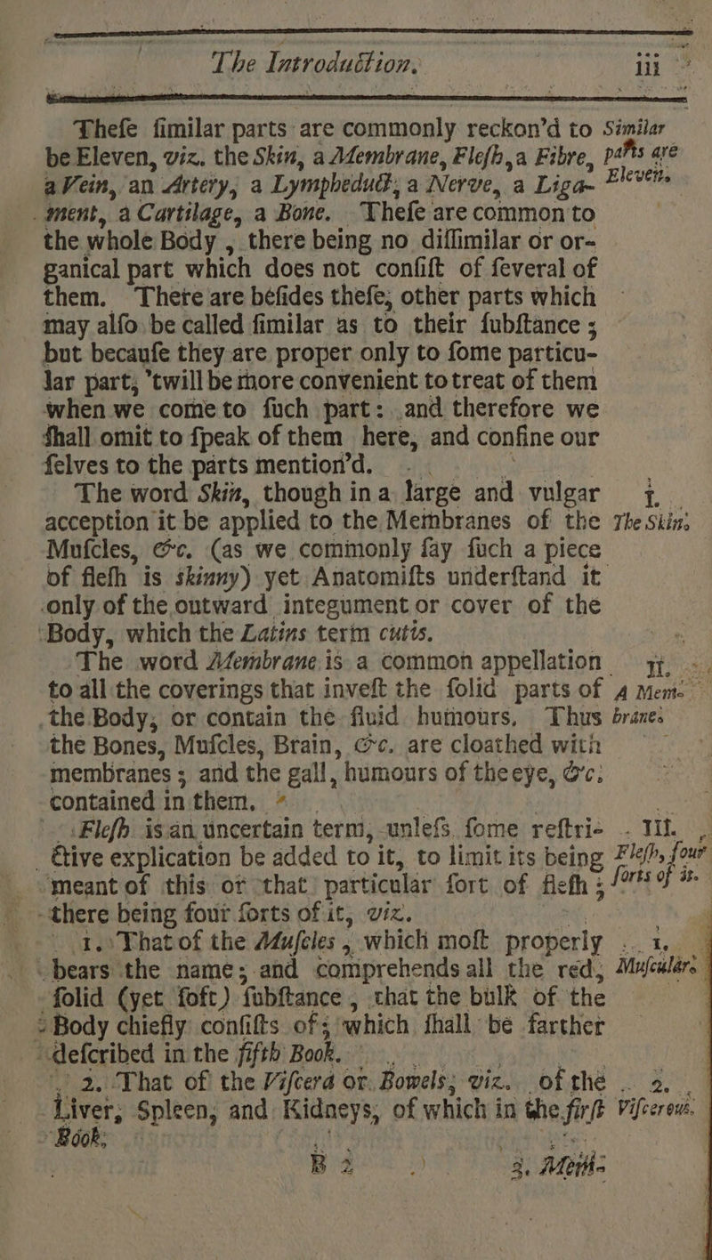 | The Introduttion, | lit ot Thefe fimilar parts are commonly reckon’d to Similar be Eleven, viz. the Skin, a Afembrane, Fle{h,a Fibre, pals are aVein, an Artery, a Lymphedu, a Nerve, a Liga- Eleven _ ment, a Cartilage, a Bone. Thefe are common to the whole Body , there being no diffimilar or or- ganical part which does not confift of feveral of them. Thete are béfides thefe, other parts which may alfo be called fimilar as to their fubftance ; but becaufe they are proper only to fome particu- lar part, twill be more convenient totreat of them when we cometo fuch part: and therefore we fhall omit to fpeak of them here, and confine our felves to the parts mention’d. The word Skin, though ina large and vulgar +. acception it be applied to the Membranes of the The Skin: Mufcles, &amp;c. (as we comimonly fay fuch a piece of fleh is skinny) yet Anatomifts underftand it only of the ontward integument or cover of the ‘Body, which the Latins tert cutis, The word Afembrane.is a common appellation yy, -. to all the coverings that inveft the folid parts of 4 mem. ~ the Body, or contain the fluid humours, Thus branes the Bones, Mufcles, Brain, @c. are cloathed with membranes ; and the gall, “humours of the eye, Oc; contained 1 in them, * Flefh. is an. uncertain term, cunlefs. fome reftri- - ites - Give explication be added to it, to limit its being F lefh, fem meant of this of “that particular fort of flefh 5 Ph fae. there being four forts of it, viz. 4 _ 1. That of the Adufeles , ” which moft properly eee! bears the name;.and comprehends all the red, Mufeular: folid (yet foft) fabftance , that the bulk of the “Body chiefly confifts of; which fhall be farther defcribed in the fifth Book. 2, That of the Vifeera or. Bowels; viz. ofthe . 2. Liver Spleen, and Kidacys, of which in thie firtt Vifccrens. Gok, | 4