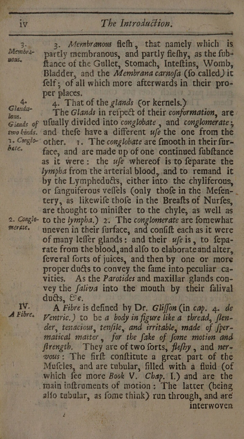 3- Membre BERS. he Ghandi lous. two binds.’ t- Conglo-' 3. Membranous fief, that Santis which is partly membranous, and partly flefhy, as the fub- ftance of the Gullet, Stomach, Inteftins, Womb, Bladder, and the Membrana carnofa (fo ‘called i it felt ; of all which more afterwards in their pro- per places. 4. That of the glands €or kernels. ) The Glands in reipect of their conformation, are | ufually divided into conglobate , and conglomerate and a havea different ufe the one from the other. 1. Theconglobate are fmooth in their fur- face, dad. are made up of one continued fubftance as it were: the ufe whereof is'to feparate the lympha from the arterial blood,,.and to remand it by the Lymphedudis, either into the chyliferous, or fanguiferous veflels (only thofe in the Mefen- . tery, as likewife thofe in the Breafts of Nurfes, 2. Conglo- to the lympha.) 2. The conglomerate are tare wht uneven in their furface, and confift each as it were of many leffer glands: and their ufeis, to fepa- rate from the blood, and alfo to elaborateand alter, feveral forts of } juices, and then by one or more proper ducts to convey the fame into peculiar ca- vities. As the Parotides and maxillar glands con- IV. ducts, &amp;e. A Fibre is defined by Dr. Gliffon (in cap. 4. Ventric.) to be a body in figure like a thread, WT: matical maiter , for the fake of fome motion and — fivength. They are of two forts, fle/hy , and mer- — vous: The firft conftitute a great part of the Mufcles, and are tubular, filled with a fluid (of which fee more Book V. Chap. 1.) and are the interwoven é