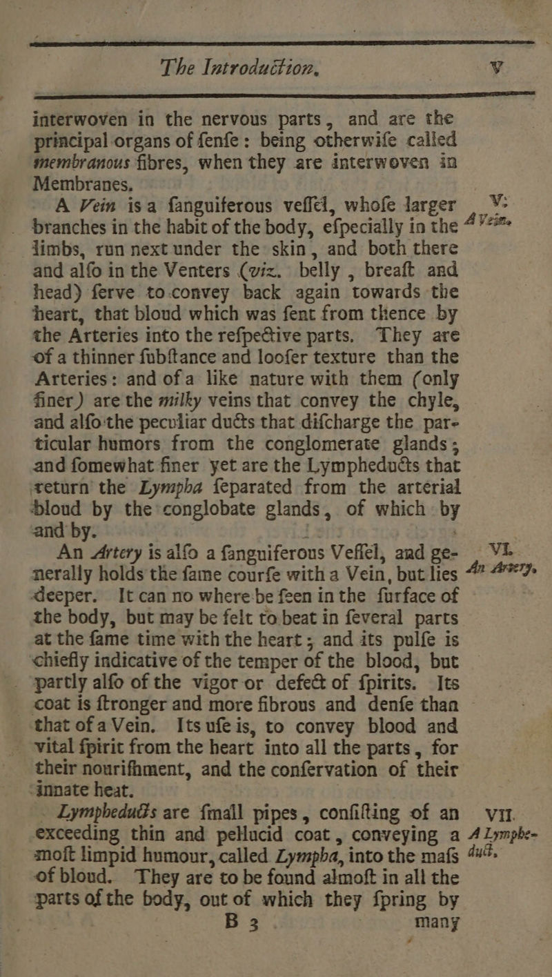 interwoven in the nervous parts, and are the principal organs of fenfe: being otherwife called membranous fibres, when they are interwoven in Membranes, A Vein isa fanguiferous veffel, whofe larger V: limbs, run next under the skin, and both there - and alfo inthe Venters (viz. belly , breaft and _ head) ferve to.convey back again towards the heart, that bloud which was fent from thence by the Arteries into the refpective parts. They are of a thinner fubftance and loofer texture than the Arteries: and ofa like nature with them (only finer) are the milky veins that convey the chyle, and alfo:the peculiar ducts that dif{charge the par- ticular humors from the conglomerate glands ; and fomewhat finer yet are the Lympheduéts that teturn the Lympba feparated from the arterial bloud by the conglobate glands, of which by and by. nerally holds the fame courfe with a Vein, but lies deeper. It can no where:be feen inthe furface of the body, but may be felt to. beat in feveral parts at the fame time with the heart ; and its pulfe is chiefly indicative of the temper of the blood, but _ ‘partly alfo of the vigor or defect of fpirits. Its _ coat is ftronger and more fibrous and denfe than thatofaVein. Itsufeis, to convey blood and - vital fpirit from the heart into all the parts , for their nourifhment, and the confervation of their ‘innate heat. of bloud. They are to be found almoft in all the parts of the body, out of which they {pring by : B 3 ? many *