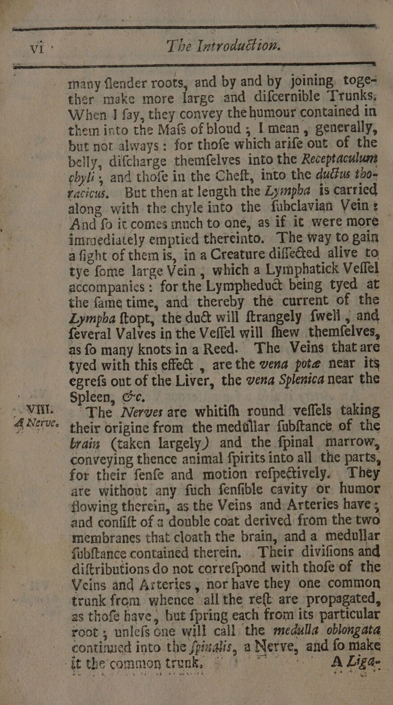 ae +, ) aie The Introduction. . 4 Nerve. ther make more large and difcernible Trunks; When I fay, they convey the humour contained in them into the Mafs of blond ; I mean , generally, but not always: for thofe which arife out of the belly, difcharge themfelves into the Receptaculum cbyli, and thofe in the Cheft, into the ductus 1002 racicus, But then at length the Zympba is carried along with the chyle into the fubclavian Veins imroediately emptied thereinto. The way to gain a fight of them is, in a Creature diffected alive to tye fome large Vein, which a Lymphatick Veflel accompanies : for the Lympheduct being tyed at the fame time, and thereby the current of the Lympha ftopt, the duc will ftrangely fwell, and feveral Valves in the Veffel will thew themfelves, as fo many knotsin a Reed. The Veins that are tyed with this effe&amp; , arethe vena pote near its egrefs out of the Liver, the vena Splenica near the Spleen, Cc. “The Nerves are whitith round veffels taking their origine from the medillar fubftance of the conveying thence animal fpirits into all the parts, for their fenfe and motion refpectively. They flowing therein, as the Veins and: Arteries have; and confift of s double coat derived from the two ‘membranes that cloath the brain, and a medullar fubftance contained therein. Their divifions and diftributions do not correfpond with thofe of the trank from whence all the re{t are propagated, as thofe have, but fpring each from its particular root ; unlefs cne will call the medulla oblongata continued into the fpisalis, a Nerve, and fo make