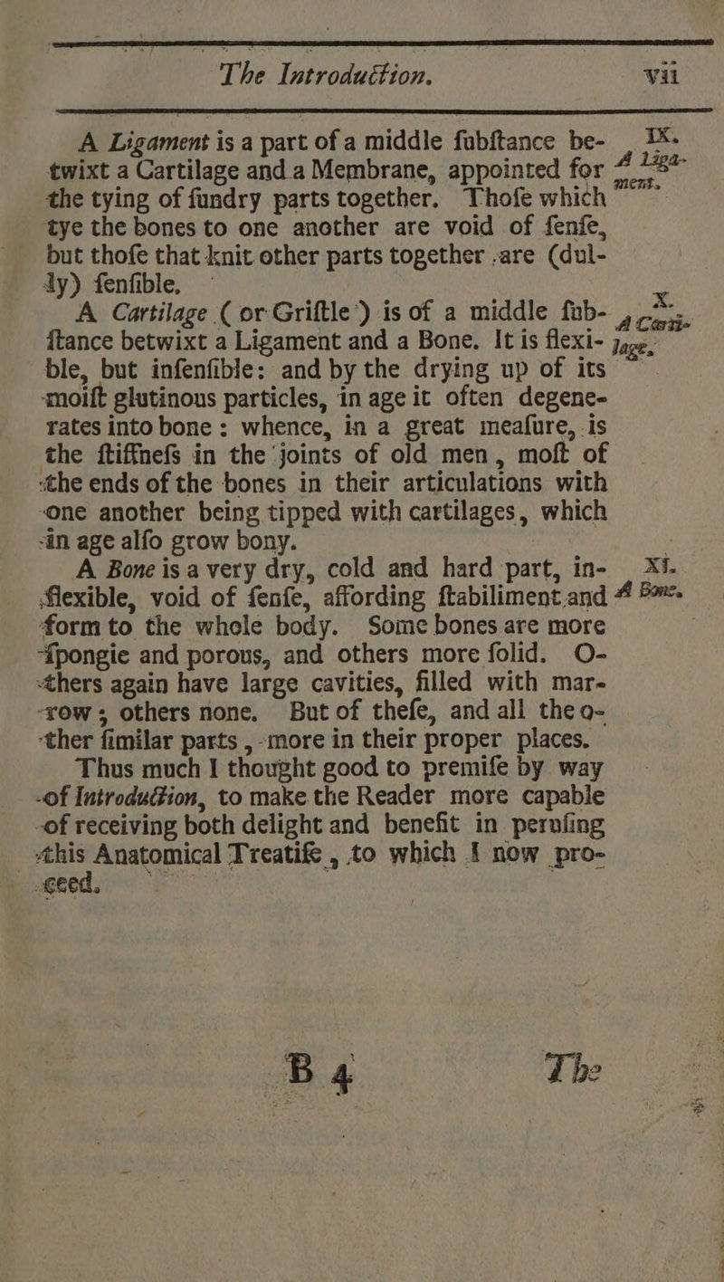 ; The Doeeiiuit ion. by Vil A Ligament is a part of a middle fubftance be- . 1- twixt a Cartilage and. a Membrane, appointed for 7 the tying of fundry parts together. Thofe which” tye the bones to one another are void of fenfe, but thofe that knit other parts together -are (dul- dy) fenfible. — ‘A Cartilage (or Griftle’) is of a middle fub- ,/*... {tance betwixt a Ligament and a Bone. It is flexi- jose. ble, but infenfible: and by the drying up of its moift glutinous particles, in age it often degene- rates into bone : whence, in a great meafure, .is the ftiffnefs in the joints of old men, moft of «the ends of the bones in their articulations with one another being tipped with cartilages, which “in age alfo grow bony. ‘ A Bone isa very dry, cold and hard part, in- _ Xi. flexible, void of fenfe, affording ftabiliment. and 4 5 form to the whole body. Some bones are more ‘{pongie and porous, and others more folid. O- thers again have large cavities, filled with mar- ‘row; others none. But of thefe, and all theo- ‘ther fimilar parts ,-more in their proper places. Thus much | thought good to premife by way -Of Introduction, to make the Reader more capable -of receiving both delight and benefit in perofing | eo Anatomical Treatife , to which I now pro- eed,