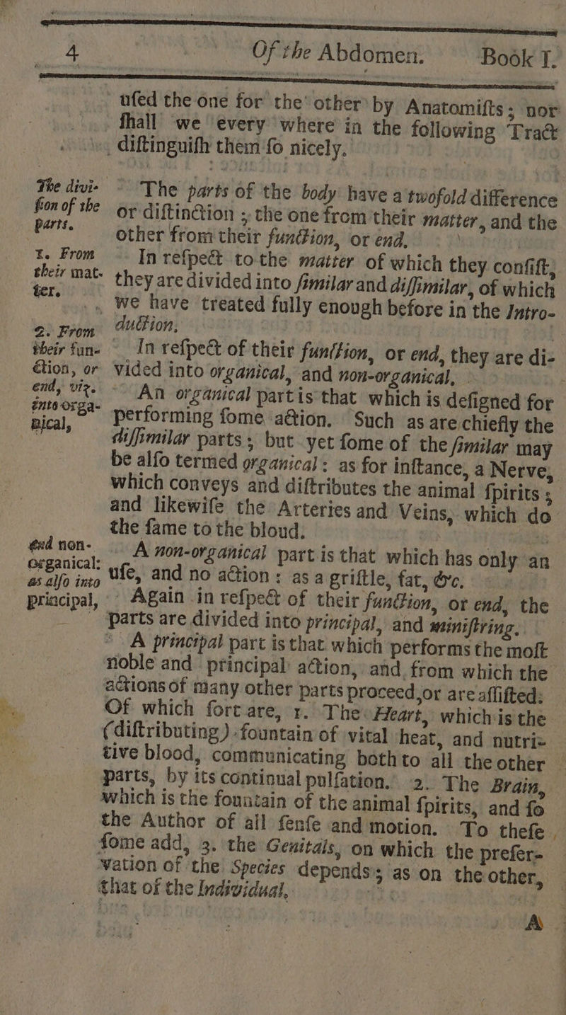 { Of the Abdomen. Book T. ufed the one for’ the’ other by Anatomifts; nor fall we ‘every where in the following Tra&amp; _ diftinguifh thein fo nicely, | | The divie - The parts of the body have a twofold difference fon of she or diftin@ion ;, the one from their matter, and the fa other from their funition, or end, BEST, x. From -- In refpeét to-the matter of which they confift, their mat. they are divided into familar and diffimilar, of which ere. we have treated fully enough before in the Jutro- duction, | 2. From étion, or vided into organical, and non-organical, - end, viz. - An organical partis that which is defigned for vical Performing fome a@ion. Such as are chiefly the sya ifimilar parts ; but yet fome of the fimilar may the fame to the bloud, | : ed non- A non-organical part is that which has only an e@rganical: ‘Sages ; as alfo into ufe, and no action: asa griftle, tat, dre. parts are divided into principal, and miniftring, * A princépal part is that which performs the molt Of which fort are, r. The: Heart, whichis the (diftributing ) fountain of ‘vital heat, and nutriz which is the fountain of the animal fpirits, and fo the Author of ail fenfe and motion. To thefe that of the Individual, ~