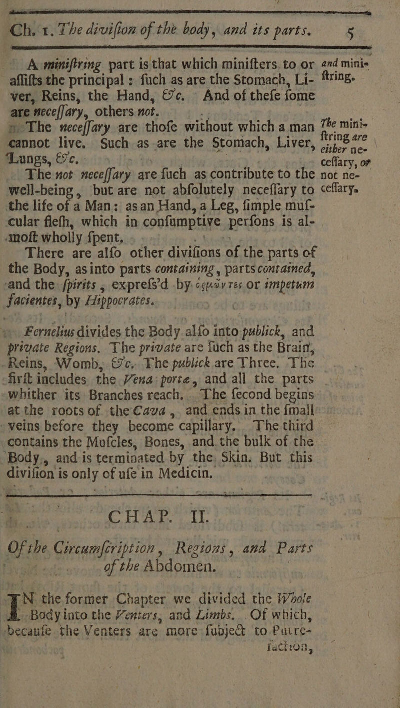 ei) A ieing part is that which minifters, to or “i mini« -aflifts the principal : fuch as are the Stomach, Li- ring. ver, Reins, the Hand, &amp;c. - And of thefe fome are “nece(Jary, others not. | « The nece/fary are thofe without which a man Tée mini- cannot live, Such as are the Stomach, Liver, ie se ‘Lungs, &amp;. ceflary, or The not necesfary are fuch as contribute to the not ne- well-being, but are not abfolutely neceflary to ceflary. the life of a Man: asan Hand, a Leg, fimple muf- cular flefh, which in confumptive pFidogs is al- anoft wholly {pent. There are alfo other mre of the parts of the Body, asinto parts containing , parts contatned, -and the: /pirits , exprefs'd by. ccuoy res or impetum Facientes, by Hippocrates. Fernelius divides the Body alfo into sa and preyate Regions, The private are fuch as the Brain, Reins, Womb, ec, The publick are Three, The firft includes the Vena: porte, and all the parts _. whither its Branches reach. . The fecond begins at the roots of theCava, and ends in the {mall veins before they become capillary. The third contains the Mufcles, Bones, and the bulk of the ‘Body,, and is terminated by the, Skin. But this divin i0n is Jase of ufe in Medicin, CHAP. If. Me the ce en ie Regions , wit Parts Wi of the Abdomen. 1s the.former Chapter we. divided the Whole &amp;&amp; Bodyinto the Venters, and Limbs... Of which, Decaufe the Venters are more {ubje&amp; to Puire- fattron,