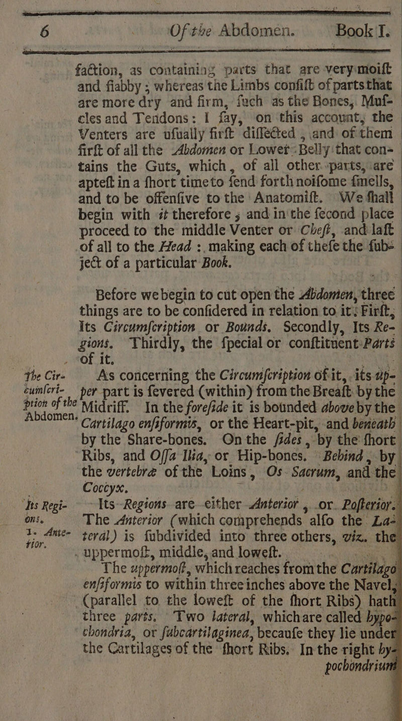 faction, as containing parts that are verymoift and flabby ; ; whereas the Limbs confift of partsthat — are more dry and firm, fuch as the Bones, Muf-— cles and Tendons: I fay, on ‘this account, the Venters are ufually firft diffected , and of them : firft of all the Abdomen or Lowet: Belly: that con=_ tains the Guts, which, of all other »parts, are apteft ina fhort timeto fend forth noifome fmells, | and to be offenfive to the Anatomift. We thall begin with «therefore ; and in'the fecond place proceed to the middle Venter or Chefi, and laft of all to the Head :, making each of thefe the fub- ject of a particular: Book. Before we begin to cut open the Abdomen, ehted. things are to be confidered in relation to it;Firft; Its Circum{cription or Bounds. Secondly, Its Re- gions, Thirdly, the fpecial or conftituent: Parts . The Cir- cumleri- Abdome ‘its Regi- As concerning the Circumfcription of it, its tips per part is fevered (within) from the Breaft: bythe. Midriff. In the forefide it is bounded above by the * Cartilago enfiformis, or the Heart-pit, and beneath by the Share-bones. On the fides , by the’ fhort: the vertebre of the. Loins, Os. Sacrum, and the ; Conny. P Tts-Regions. are-either Anterior 5: OF. Poferior. The Anterior (which comprehends alfo the La- terval) is fubdivided into three others, viz. the The uppermoft, which reaches from the Cartilage enfiformis to within three inches above the Navel, three parts: Two lateral, whichare called bypo- chondria, or fubcartilaginea, becaufe they lie under the Cartilages of the fhort Ribs, In the right hy- : bc 1s