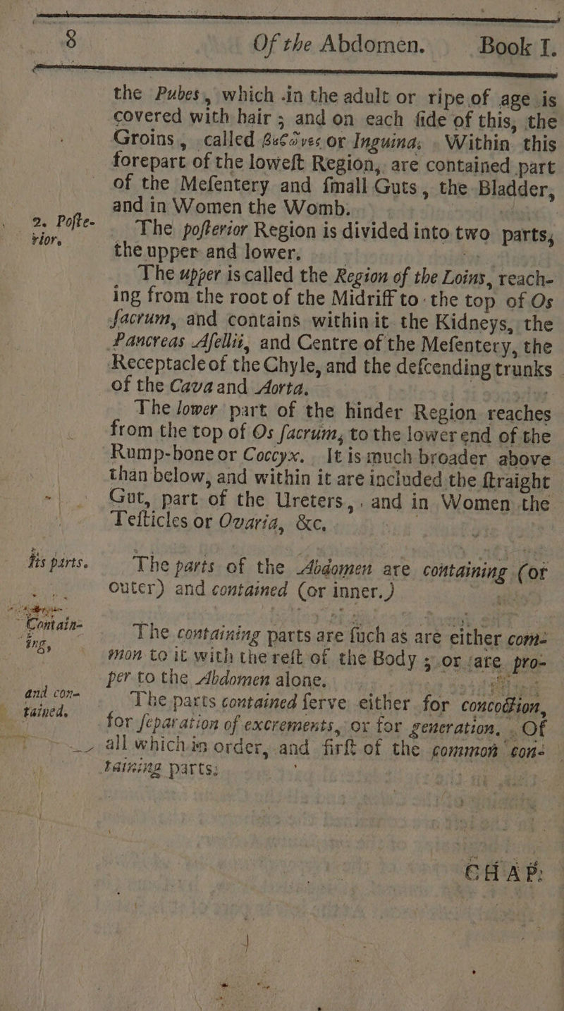 rior r its parts. and cone tained. Of the Abdomen: Book li the Pubes, which .in the adult or ripe of age is covered with hair ; and on each fide of this, the Groins, called Ssfsves or Inguina; . Within. this forepart of the loweft Region, are contained part of the Mefentery and fmall Guts, the Bladder, and in Women the Womb. Te The pofterior Region is divided into two parts, the upper and lower, | Wks | The upper is called the Region of the Loins, reach- ing from the root of the Midriff to the top of Os sacrum, and contains within it the Kidneys, the Pancreas Afellii, and Centre of the Mefentery, the Receptacle of the Chyle, and the defcending trunks _ of the Cava and Aorta. . bolton el Fi sdcsdee- The lower part of the hinder Region reaches from the top of Os sacrum, to the lower end of the Rump-bone or Coccyx, It is much broader above than below, and within it are included the ftraight Gut, part of the Ureters,. and in Women the Tetticles or Ovaria, &amp;c, | 9) The parts of the Abdomen are containing (or Outer) and contained (or inner.) nee The containing parts are fuch as are either come mon to it with the reft of the Body 5 OF (ate. pro- per to the Abdomen alone. hag S94 ‘The pacts contained ferve either for concotfion, for separation of excrements, ox for generation, . Of all whichis order, and firft of the common cone == LE