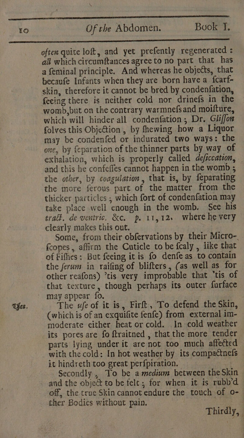 \ Of rah Abdomen. Book T, often quite loft, and yet prefently regenerated : all which circumftances agree to no part that has becaufe Infants when they are born have a_fcarf- skin, therefore it cannot be bred by condenfation, feeing there is neither cold nor drinefs in the womb,but on the contrary warmnefs and moifture, which will hinder all condenfation,; Dr. Gliffon folves this ObjeGtion , by fhewing how a Liquor may be condenfed or indurated two ways: the ove, by {eparation of the thinner parts by way of exhalation, which is properly called deficcation, and this he confeffes cannot happen in the womb ; the other, by coagulation, that is, by feparating the more ferous part of the matter from the thicker particles ; which fort of condenfation may take place well enough in the womb. See his track. de ventric. &amp;c. p. 11,12. where he very clearly makes this out. . Some, from their obfervations by their Micro-_ fcopes , affirm the Cuticle tobe fcaly , like that of Fifhes; But feeing itis fo denfe as to contain the ferum in raifing of blifters, (as well as for other reafons) ’tis very improbable that ‘tis of may appear fo. | | The ufe of it is, Firft, To defend the Skin, (which is of an exquifite fenfe) from external im- moderate either heat or cold. In cold weather its pores are fo ftraitned , that the more tender parts lying under it are not too much affected with the cold: In hot weather by its compactnefs © it hindreth too great perfpiration. : : Secondly, To be amedium between theSkin © and the object to be felt; for when it is rubb’d of, the true Skin cannot endure the touch of o- | Thirdly,