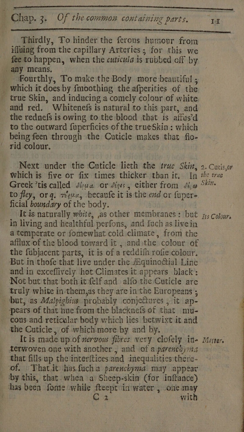 Thirdly, To hinder the ferous humour from iffuing from the capillary Arteries; for this we fee to happen, when the cuticuia is rubbed off by any means. _ ‘Fourthly, To make the Body more beautiful ; _ which it does by fmoothing the afperities of the _ true Skin, and inducing a comely colour of white and red. Whitenefs is natural to this part, and the rednefs is owing to the blood that is affus’d to the outward fuperficies of the trueSkin: which being feen through the Cuticle makes that flo- rid colour. | | _. Next under the Cuticle lieth the true Skin, 2. Cutis,oy which is five or fix times thicker than it, In te true Greek ’tis called Yue or Mees, either from Mo 5 to fley, org: reve, becaufe it is the end or fuper- ficial boundary of the body. | 'Itis naturally white, as other membranes: but 75 colar, in living and healthful perfons, and {uch as livein a temperate or fomewhat cold climate, from the afflux-of the blood toward it ; andthe colour of the fubjacent parts, it is of a reddifh rofie colour, But in thofe that live under the AiguinoGial Line and in exceflively hot Climates it appears black: Not but that both it felf and alfo the Cuticle are truly white in:them,as they are inthe Europeans ; - ‘but, as Malpighius probably conjeCiures , it ap- pears of that hue from the blacknefs of that mu- cous and reticular body which lies betwixt it and the Cuticle, of whichmore by and by. It is made up of nervous fibres very clofely in- Mater. _ ferwoven one with another, and of a parenchyma that fillsup the interftices and inequalities there- of. — That.it hasfucha parenchyma may appear ‘by this, that. when a Sheep-skin (for inftance) has been fome while fteept in water , one may | C2 OAC
