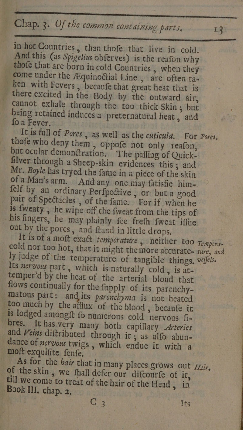 ~* RENEE SUPSAensaty NON See in hot Countries, than thofe that live in cold. | And this (as Spigelius obferves) is the reafon why thofe that are born in cold Countries » when they come under the Aquinodial Line , are often ta- _ ken with Fevers , becaufe that great heat that is there excited in the Body by the outward air, cannot exhale through the too thick Skin ; but \ being retained induces a preternatural heat, and Oa Fever, , | It is full of Pores, as well’ as the cuticula, For Pores, thofe who deny them » Oppofe not only reafon, - but ocular demonftration, The pafling of Quick-. filver through :a Sheep-skin evidences this; and Mr. Boyle has tryed the fame in a piece of the skin ofaMan’sarm. And any one may fatisfie him-. felf by an ordinary Perfpective , or but.a good _ Pair of Speétacles , of the fame. For if when he 4s fweaty , he wipe off the fweat from the tips of his fingers, he may plainly fee freth fweat iffte out by the pores, and ftand in little drops. It is of a moft exa&amp; temperature, neither too qomp2y,. _ cold nor too hot, that it might the more accurate- ture, and _ Ty judge of the temperature of tangible things, vefels. Its nervous part, which is Naturally cold , is at- temper’d by the heat of the arterial bloud that flows continually for the fupply of its parenchy- matous part: andits parenchyma is not heated too much by the afflux of the blood » becaufe it - 1s lodged amongit fo numerous cold ‘nervous fi- bres. It has.very many both capillary Arteries and Veins diftributed through it; as alfo abun- dance of nervous twigs , which endue it with a - Moft exquifite fenfe. _ _As for the bair that in many places grows out zyir, of the skin, we thall defer our difcourfe of it, till we come to treat of the hair of the Head, in Book III. chap, 2, , GC 3 v Its