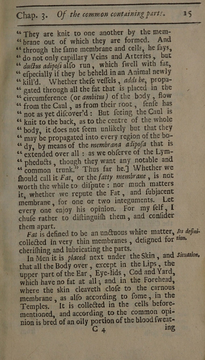a renner nnn nae ‘They are knit to one another by the mem- “brane out of which they are formed. And “through the fame membrane and cells, he fays, - “ do not only capillary Veins and Arteries, but “ du dus adipofialfo run, which {well with fat, “ efpecially if they be beheld in an Animal newly “iiiPd. Whether thefe veflels , adds be, propa- “¢ sated through all the fat that is placed in the “ circumference (or ambitus) of the body , flow | « from the Caul , as from their root, fenfe has “ not as yet difcover’d: But feeing the Caul is «knit to the back, as to the centre of the whole “body, it does not feem unlikely but that they &lt;¢ may be propagated into every region of the bo- “dy. by means of the membrana adipofa that is &amp;¢ extended over all : as we obferve of the Lym- “¢ nhedudts , though they want any notable and “© Common trunk.” Thus far he.) Whether we worth the while to difpute: nor much matters it, whether we repute the Fat, and fubjacent membrane, for one or two integumicnts. Let every one enjoy his opinion. For my felf , I chufe rather to diftinguifh them, and confider them apart. Fat is defined to be an un@uous white matter, Jts defni- collected in very thin membranes , deligned for #™ cherifhing and lubricating the parts. In Men it is placed next under the Skin, and, Situation. that all the Body over , except in. the Lips , the upper part of the Ear , Eye-lids , Cod and Yard, which have no fat at all; and in the Forehead, . where the skin cleaveth clofe to the carnous | membrane , as alfo according to fome, in the Temples. It is collected in the cells before- mentioned, and according to the common Opi- | nion is bred of an oily portion of the blood fweat- | | CG 4 ing,