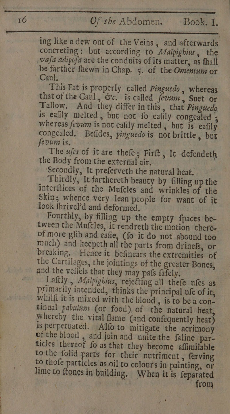 ' { ' mer Of the Abdomen. Book. I, PE ALA CR ARENT Re nt aan ene at a ene ae a ing like a dew out of the Veins, and afterwards concreting: but according to Afalpighius, the vasa adipofa are the conduits of its matter, as fhall be farther fhewn in Chap. 5. of the Omentum or —Caul. , | | This Fat is properly called Pinguedo , whereas that of the Caul , Gc. is called fevum , Suet or Tallow. And they differ inthis, that Pinguedo is eafily melted, but not fo eafily congealed ; whereas fevum is not eafily melted , but is eafily. congealed, Befides, pinguedo is not brittle , but fevum is, The ufes of it are thefe; Firft, It defendeth the Body from the external air. ms ‘Secondly, It preferveth the natural heat, _ Thirdly, It farthereth beauty by filling up the interftices of the Mufcles and wrinkles of the Skin; whence very lean people for want of it look fhrivel’d and deformed. Fourthly, by filling up the empty {paces be- tween the Mufcles, it rendreth the motion there- of more glib and eafie, (fo it do not abound too much) and keepeth all the parts from drinefs, or breaking. Hence it befmears the extremities of the Cartilages, the jointings of the greater Bones, and the vefiels that they may pafs fafely. Laftly , Aalpighius, rejecting all thefe ufes as primarily intended, thinks the principal ufe of it, whilft it is mixed with the blood , 1s to be a con- tinual pabulum (or food). of the natural heat, whereby the vital fame (and confequently heat) | is perpetuated. Alfoto mitigate the acrimony of the blood , and join and unite the faline par- ticles thereof fo as that they become aflimilable tothe folid parts for. their nutriment , ferving to thofe particles as oil to colours in painting, or lime to ftones in building, When it is pes pas ot ee rom