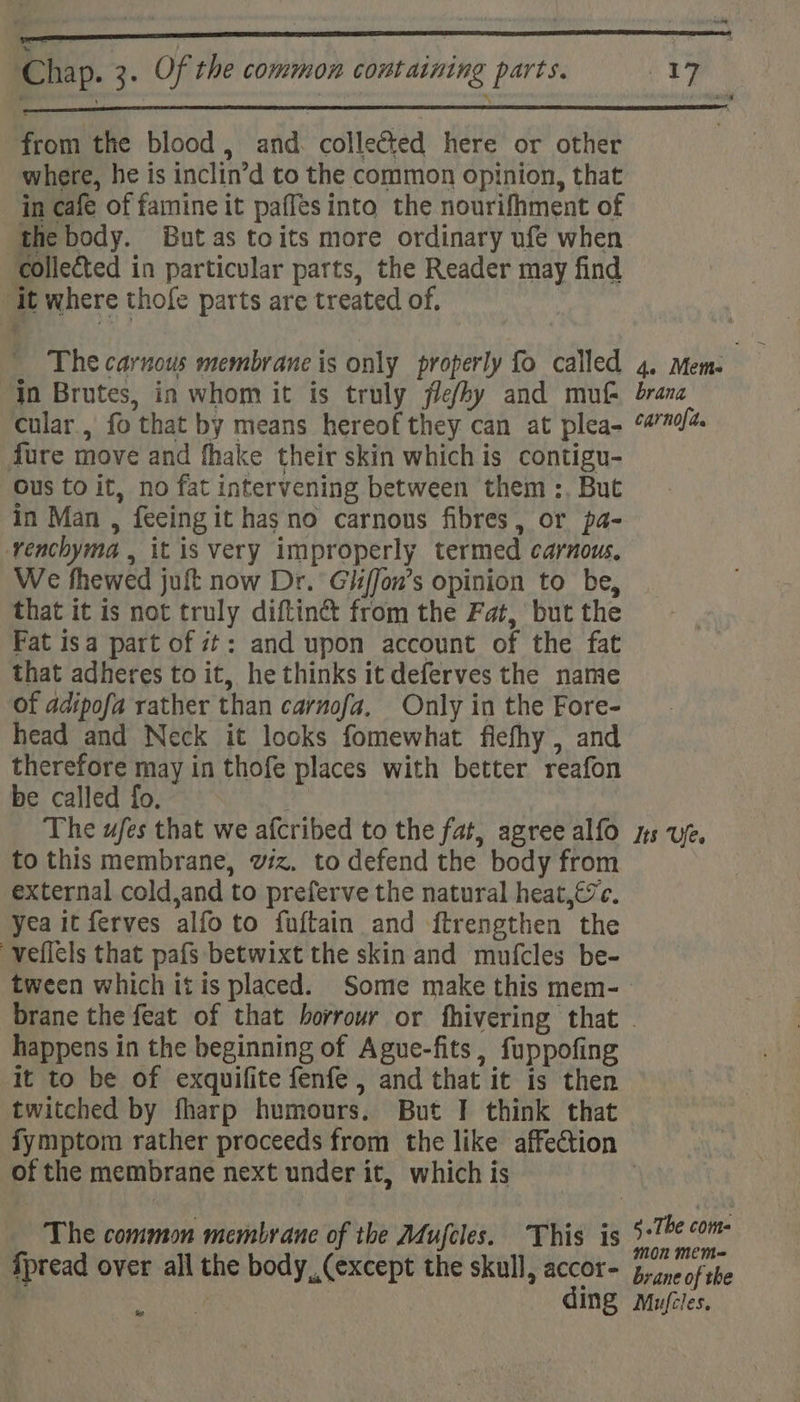 from the blood, and. colleCted here or other where, he is inclin’d to the common opinion, that in cafe of famine it paffes into the nourifhment of the body. But as toits more ordinary ufe when collected in particular parts, the Reader may find ‘it where thofe parts are treated of. _ The carnous membrane is only properly fo called 4. Mem. In Brutes, in whom it is truly jle/by and mu brana cular , fo that by means hereof they can at plea- 9770/4 fure move and fhake their skin which is contigu- Ous to it, no fat intervening between them :, But in Man , feeing it has no carnous fibres, or pa- venchyma , it is very improperly termed carnous. We fhewed juft now Dr. GiifJon’s opinion to be, that it is not truly diftin’t from the Fat, but the Fat isa part of 7: and upon account of the fat that adheres to it, he thinks it deferves the name Of adipofa rather than carnofa. Only in the Fore- head and Neck it looks fomewhat fiefhy , and therefore may in thofe places with better reafon be called fo. The ufes that we afcribed to the fat, agree alfo ns uf. to this membrane, viz. to defend the body from external cold,and to preferve the natural heat,€7c. yea it ferves alfo to fuftain and ftrengthen the veflels that pafs betwixt the skin and mufcles be- tween which itis placed. Some make this mem- brane the feat of that borrour or fhivering that ~ happens in the beginning of Ague-fits, fuppofing it to be of exquifite fenfe , and that it is then twitched by fharp humours. But I think that fymptom rather proceeds from the like affection of the membrane next under it, which is Re oly Thie te §-The com The common membrane of the Aufcles. This is eg fpread over all the body, (except the skull, accor= 5, ine of the | Ing Mujcles. ws