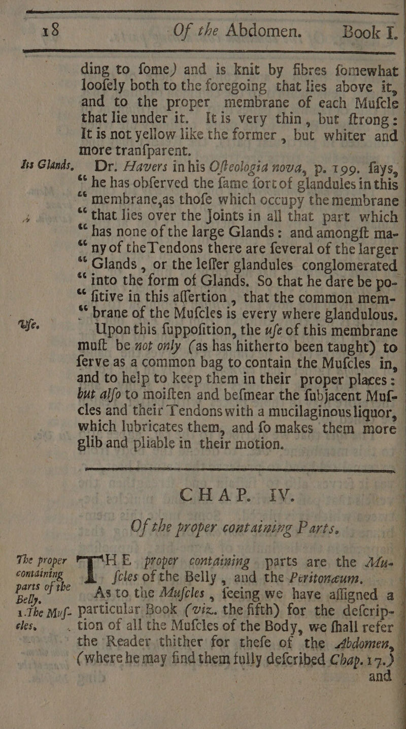 fe. Belly eles, Of the Abdomen. Book I. loofely both to the foregoing that lies above it, and to the proper membrane of each Mufcle | that lie under it. [tis very thin, but ftrong: It is not yellow like the former , but whiter and | more tran{parent. | | * he has obferved the fame fort of glandules in this | “* membrane,as thofe which occupy the membrane “ that lies over the Joints in all that part which “ has none of the large Glands: and amongft ma- * ny of the Tendons there are feveral of the larger. “* Glands , or the leffer glandules conglomerated “into the form of Glands. So that he dare be po- “ fitive in this affertion , that the common mem- ** brane of the Mufcles is every where Plandulous. Upon this fuppofition, the ufe of this membrane muit be xot only (as has hitherto been taught) to ferve as a common bag to contain the Mufcles in, and to help to keep them in their proper places: but alfo to moiften and befmear the fubjacent Muf- cles and their Tendons with a mucilaginous liquor, which lubricates them, and fo makes them more glib and pliable in their motion. CoB A: Bb. i Of the proper containing Parts, | ae a proper containing parts are the Adu | feles of the Belly , and the Peritoneum. j As to the Adujcles , feeing we have afligned a . tion of all the Mufcles of the Body, we fhall refer the Reader thither for thefe of the Abdomen, (where he may find them fully defcribed Chap.17.) Piha eo and —