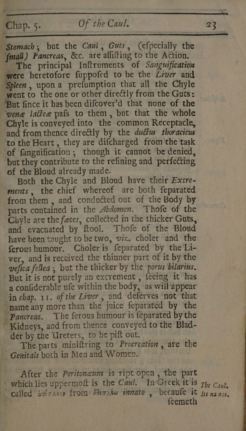 “Stomach; but the Caul, Guts, (efpecially the {fmall) Pancreas, &amp;c. are aflifting to the Action. ~The principal Inftruments of Sanguification were heretofore fuppofed to be the Liver and Spleen , upon a prefumption that all the Chyle went to the one or other directly from the Guts: ‘But fince it has been difcover’d that none of the uvene lade pafs to them, but that the whole ~Chyle is conveyed into the common Receptacle, | and from thence dire@tly by the ductus thoracicus to the Heart , they are difcharged from ‘the task of fanguification, though it cannot be denied, but they contribute to the refining and perfecting of the Bloud already made. we Both the Chyle and Bloud have their Excre- ments, the chief whereof are both feparated from them , and conducted out of the Body by — “parts contained in the Abdomen. “Thofe of the Chiyle are the faces, collected in the thicker Guts, and evacuated by ftool. Thofe of the Bloud have heen taught to be two, wiz. choler and the ferous humour. Choleris feparated by the'Li- ver, and is received the thinner part of it by the wefica fellea. but the thicker by the porus bilarius. * But it is not purely an excrement , feeing it ‘has a confiderable ufe within the body, as will appear in chap. 11. of the Liver, and deferves not that ‘name any more than the juice feparated by the Pancreas. The ferous humour is feparated by the  Kidneys, and from thence conveyed to the Blad- _ der by the Ureters, to be pilt out. ' The parts miniftring to Procreation , are the — Genitals both in Men and Women. | After the Peritoncum is ript open, the part (| which lies uppermoft is the Caul. InGreek it is 7p. ¢,,) * called detracce froma: Mrrnxéw innate , becaule it ps zz.acs, ii . {cemeth