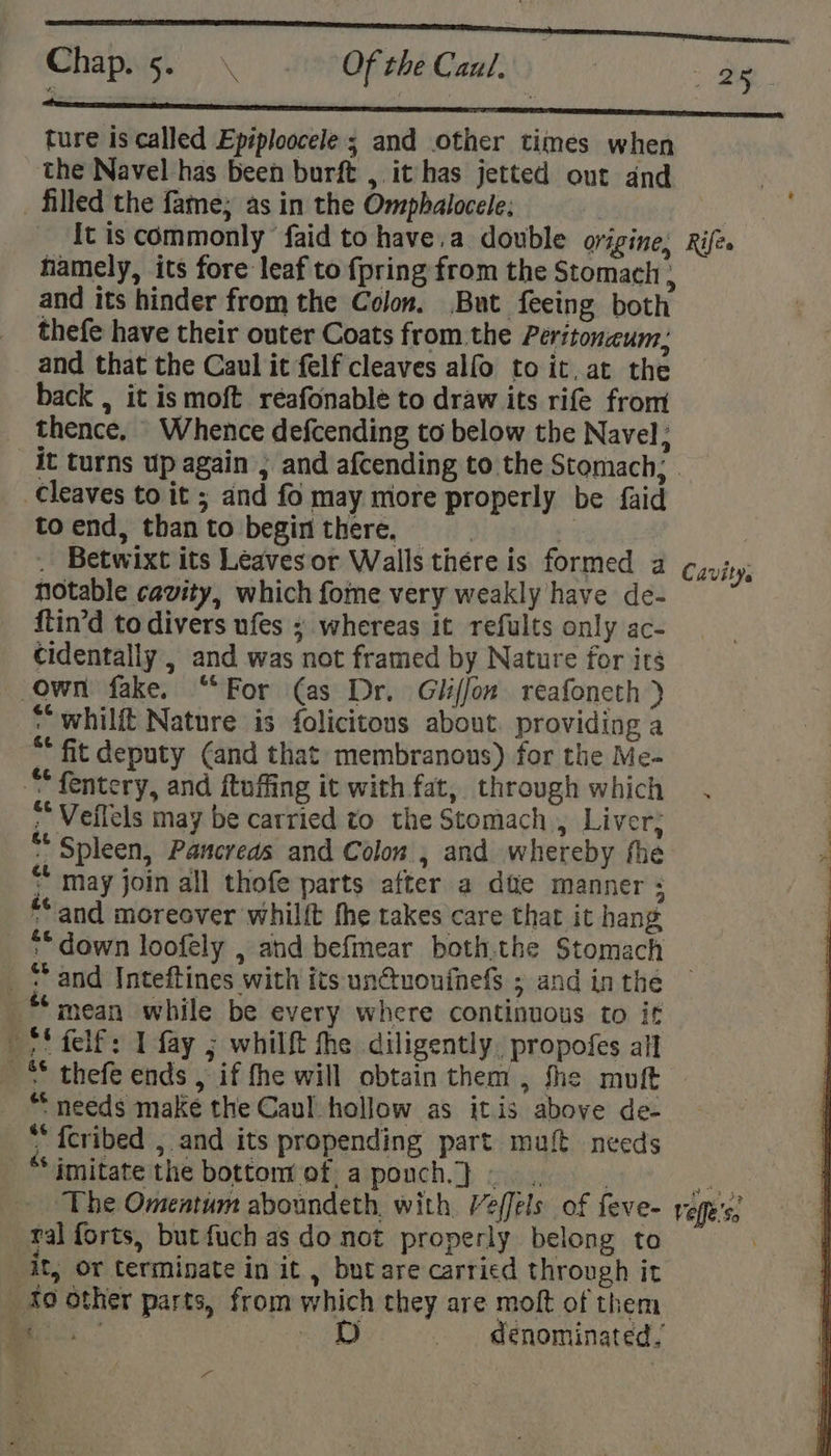 rant a ene Chap. 5. K Of the Caul, ae SS sn fceeeeeteeneee ture is called Epiploocele ; and other times when the Navel has been burft , it has jetted out and filled the fame; as in the Omphalocele; | | It is commonly faid to have,a double origine, Rifes hamely, its fore leaf to {pring from the Stomach , and its hinder from the Colon. But feeing both thefe have their outer Coats from the Peritonceum, and that the Caul it felf cleaves alfo to it, at the back , it is moft réafonable to draw its rife from thence, Whence defcending to below the Navel; it turns up again ; and afcending to the Stomach; cleaves to it ; and fo may more properly be faid toend, thanto begin there, . . Betwixt its Leavesor Walls thére is formed a Cavity, notable cavity, which fome very weakly have de- {tin’d to divers ufes » whereas it refults only ac- cidentally , and was not framed by Nature for its own fake. “For (as Dr. Gliffon reafoneth } * whilft Nature is folicitons about. providing a ** fit deputy ¢and that membranous) for the Me- ““fentery, and ftuffing it with fat, through which . : ~ Veflels may be carried to the Stomach, Liver; : “Spleen, Pancreas and Colon , and whereby fhe “ * may join all thofe parts after a dite manner : “and moreover whilft fhe takes care that it hang _ © down loofely , ahd befmear both.the Stomach _ “and Inteftines with its un@uoufnefs ; and in the mean while be every where continuous to if —*' felf: 1 fay ; whilft fhe diligently. propofes all _™ thefe ends , if fhe will obtain them , fhe muft *“ needs make the Caul hollow as itis above de- “fcribed , and its propending part muft needs ‘imitate the bottom ofa pouch}... as The Omentum aboundeth, with. Veffels of feve- vepe's; ral forts, but fuch as do not properly belong to . it, or terminate in it , but are carried through it 40 other parts, from which they are moft of them ae mee «| denominated,