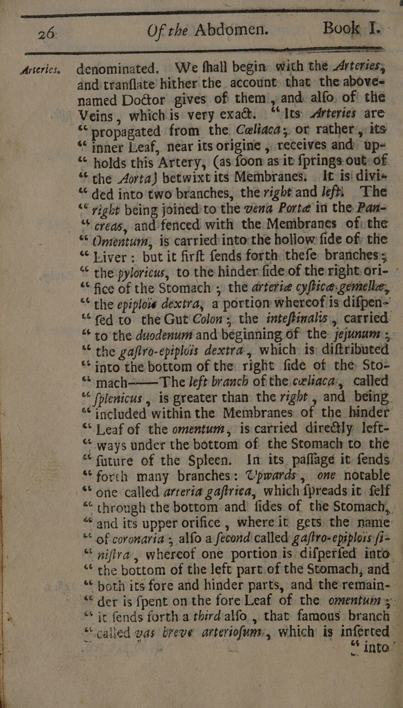 Arteries. denominated. We fhall begin. with the drteries, and:tranflate hither the account that the above named Door gives of them , and: alfo, of the Veins, whichis very exact. “‘Its' Arteries are “propagated: from the Caliaca; or rather, its ‘¢ inner Leaf, near its origine , receives and up- “ holds this Artery, (as foon as it fprings out-of. — “ the Aorta) betwixt its Membranes, | It is: divi+ “ ded into two branches, the right and Jefti The ‘* right being joined’'to the vena Porte in the Pan- + creas, and fenced with the Membranes of) the “Liver: but it firft fends forth thefe: branches; “* the pyloricus, to the hinder fide-of the right, ori- - “* fice of the Stomach ; the arterie cy fica. gemella, “* the epiplois dextra; a portion whereof is difpen~ “fed to the Gut Colon; the inteftinals , carried: “+ to the duodenum and beginning of the: jejunum ;. ““ the gafiro-epiplois dextra , which is: diftributed “+ into the bottom of the right fide of the Sto- “ mach-——The left branch of the celaca:, called “ fplenicus , is greater than the right , and being. “included within the Membranes of the hinder “* J eaf of the omentum, is carried dire@tly: left- “ ways under the bottom of the Stomach to the “fyture of the Spleen. In its. paflage it fends. “forth many branches: @’pwards, one notable “* through the bottom and: fides of the Stomach, “ and its upper orifice , where it gets the name “* of coronaria ; alfo a fecond called gaftro-epsplors /z- “ niflra, whereof one portion is difperfed into. Ge ; ; the bottom of the left part of the Stomach, and ““ both its fore and hinder parts, and the'remain- — “+ it fends forth.a third alfo , that famous branch * into”
