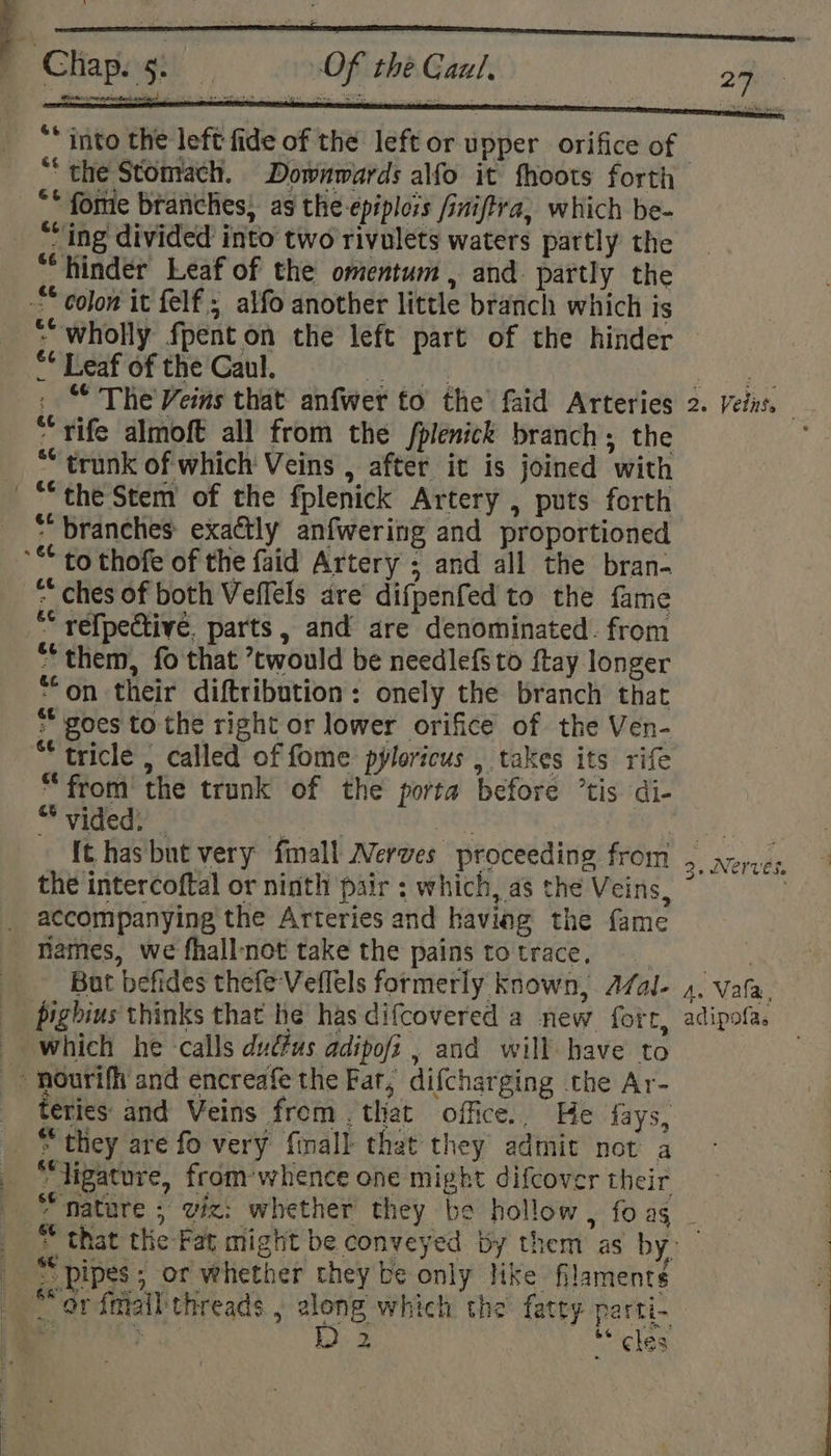 It hasbut very finall Nerves proceeding from the intercoftal or ninth pair ; which, as the Veins, accompanying the Arteries and having the fame names, we fhallnot take the pains totrace, But befides thefe Veffels formerly known, A7Zal- pighius thinks that he has difcovered a new fort, - which he calls dudfus adipofi , and will have to - nouriff and encreafe the Far, difcharging the Ar- teries and Veins from . that office.. He fays, “they are fo very finall that they admit not a “ligature, from’ whence one might difcover their 3, Nerves. Ve Vala, adipofas _ “pipes; or whether they be only like filament¢ _ “orfmall threads , zlong which the fatty parti-
