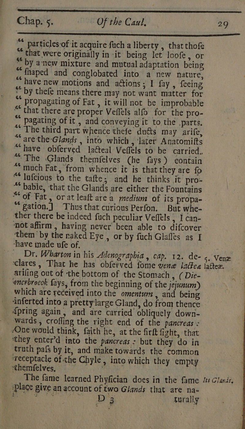 ae a nee nee Chap. 5. Of the Caul, . - 29 ~* particles-of it acquire fuch a liberty , that thofe “that were originally in it being let loof, or * by anew mixture and mutual adaptation being  fhaped and conglobated into a new nature, “have new motions and attions; I fay , feeing ** propagating of Fat , it will not be improbable “ that there are proper Veflels alfo for the pro- “ pagating of it , and conveying it to the parts. “’ The third part whence thefe duéts may arife, ~ arethe Glands , into which , ‘later Anatomifts “have obferved latteal Veflels to be carried. “The :Glands themfelves (he fays) contain “ much Fat, from whence it is that they are fo “ lufcious to the tafte; and he thinks jit pro- ™ bable, that the Glands are either the Fountains “of Fat, or at leaft area medium of its propa-. “* gation.) Thus that curious Perfon. But whe- ther there be indeed fuch peculiar Veffels | I can- not affirm , having never been able to difcover them’ by the naked Eye , or by fuch Glaffes as [ ‘have made ufe of. Dr. Wharton in his Adenographia , cap. 12. de- «. Venze _&lt;lares, That he has obferved fome vene IsGea latter. arifing out of the bottom of the Stomach pte pies). wncrbroeck fays, from the beginning of the jejunum) which are yeceived into the omentum , and being inferted into a pretty‘large Gland, do from thence {pring again, and are carried obliquely down- ‘One would think, faith he, at the firft fight, that ‘they enter’d into the pancreas : but they do in _ truth pafs by it, and make towards the common ‘receptacle of the Chyle , inte which they empty Penal ves eG LPR veh | The fame learned Phyfician. does in the fame Js Glands, - ‘Place give an account of two Glands that are na-
