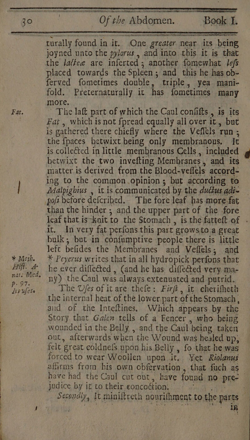 Fat. * Meth. Hift. A nats Med, p97. ~ Of the Abdomen. Book I. turally found in it. .One greater near its being joyned unto the pylorus, and into this it is that the lattee are inferted 5 another fomewhat lefs placed towards the Spleen 5 ‘and this he has ob- ferved fometimes double, triple, yea mani- MMOLE. Fai , which is not fpread equally all over it, but is gathered there chiefly where the Veflels Tun ; the fpaces betwixt being only membranous. It betwixt the two invefting Membranes , and its matter is derived from the Blood-veffels accord- ing to the common.opinion ; but according to Malpighius , it is communicated by the ductus adi- than the hinder ; and the upper part of the fore it. In very fat perfons this part orows to a great bulk; but in confumptive people there is little left befides the Membranes and Veflels; and * Peyerus writes that in all hydropick perfons that he ever diflected , (and he has. diffeéted very. ma- ny) the Canl was always extenuated and putrid. The Ufes of it are thefe: Firft, it. cherifheth the internal heat of the lower part of the Stomach , aid of the Inteftines. Which appears by the Story that Galen tells of a Eencer , who being wounded in the Belly ,.and the Caul ‘being taken out, afterwards when the Wound wag healed up; felt great coldnefs upon his Belly , fo that he me forced to wear W collen upon it, Yer Riolanus affirms from bis own obfervation , that fuch as judice by ig to their eoncoétion: mn