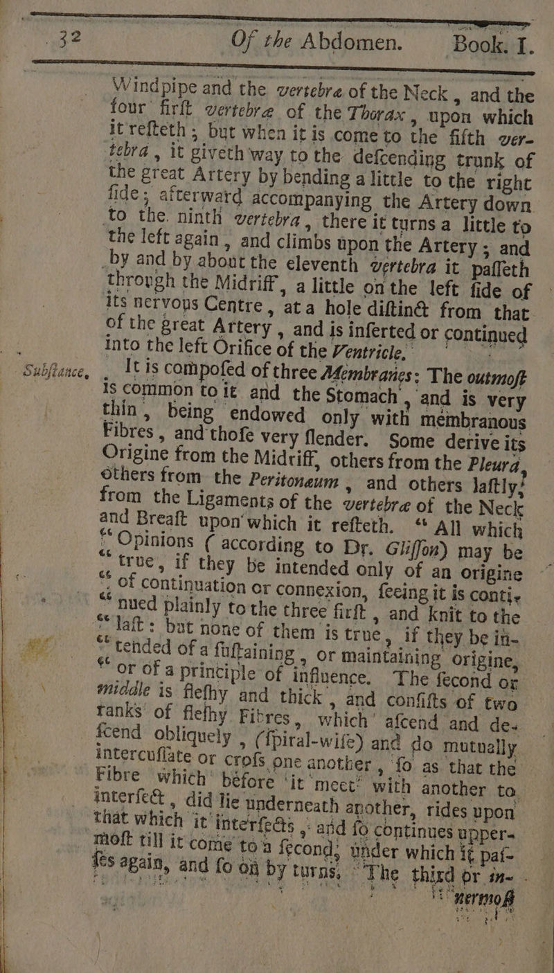Wind pipe and the vertebre of the Neck &gt; and the four firft vertebra of the Thorax , upon which itrefteth ; but when it is come to the fifth ver- tebra , it giveth way to the. defcending trunk of the great Artery by bending alittle to the right fide; atterward accompanying the Artery down the left again , and climbs upon the Artery ; and its nervops Centre, ata hole diftin® from that. of the great Artery | and is inferted or continued into the left Orifice of the Ventricle. 3 _ It is compofed of three Membranes: The outmoft is common toit and the Stomach , and is very thin, being endowed only with membranous Fibres , and thofe very flendér. Some derive its Origine from the Midriff, others from the Pleura, Others from the Peritoneum » and others Jaftly’ from the Ligaments of the vertebre of the Neck and Breaft upon'which it refteth, « All which “ Opinions (¢ according to Dr. Gliffon) may be “true, if they be intended only of an origine *, Of continuation or connexion, feeing it is conti. “ nued plainly to the three firft , and knit to the “laf: bat none of them is true, if they be in- * tended of a fuftaining , or maintaining origine, or of a principle of influence. The fecond or middle is flefhy and thick , and confifts of two tanks of flefhy Fibres, which’ afcend and de- intercuflate or crofs one another , ‘fo as that the Fibre which’ béfore ‘jr ‘meet’ with another to. interfect , did Tie underneath another, rides upon that which it interfeds ,: and {6 continues upper- t ies again, and fo on by turns, “The third or in- . oe ae TS terme ee ph ny