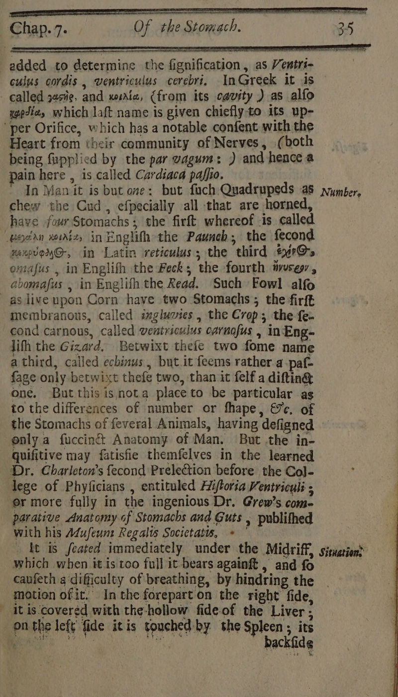 re - SR NTN a a . a aR added to determine the fignification, as Ventri- culus cordis , wentriculus cerebri. InGreek it us called zs¥¢, and xoaiz, (from its cavity ) as alfo wedie, which laft name is given chiefly-to its up- per Orifice, which has a notable confent with the Heart from their community of Nerves, (both being fupplied by the par vagum: ) and hence a pain here , is called Cardiaca pafho. | In Man it is but one: but fuch Quadrupeds a8 vyymber, chew the Cud , efpecially all that are horned, have four Stomachs; the firft whereof is called vodan xurizs in Englifh the Pauneb;, the fecond xexovoyG-, in Latin reticulus; the third #4r@&gt; omafus , in Englifh the Feck; the fourth ivuses , abomafus , in Englifh the Read. Such Fowl alfo _asliveupon Corn have two Stomachs ; the firft membranous, called imgluvies, the Crop; the fe- cond carnous, called ventriculus carnofus , in Eng- jifh the Gizard. Betwixt thefe two fome name athird, called echinus , but.it feems rather.a-paf- fage only betwixt thefe two, than it felf a diftin® one. But thisisnota placeto be particular ag to the differences of number or fhape, ec. of the Stomachs of feveral Animals, having defigned enly a fuccinét Anatomy of Man. But .the in- quifitive may fatisfie themfelves in the learned Dr. Charleton’s fecond Prelection before the Co]- lege of Phyficians , entituled Hiftoria Ventriculi ; er more fully in the ingenious Dr. Grew’s com- parative Anatomy of Stomachs and Guts , publithed with his Adufeunz Regalts Socictatts, * ° ft is feated immediately under the Midriff, situation? which when itistoo full it-bears againft, andfo 3 caufeth a difficulty of breathing, by hindring the motion of it. Inthe foreparton the right fide, _ it is-‘covered with the-hollow fide-of the Liver ; onthe left’ fide itis touched: by the Spleen ; its