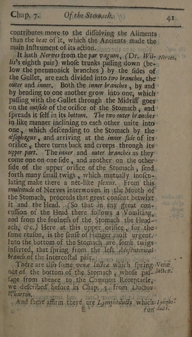 ARO ONT AE TRS V8 Coe Gaeae contributes:more;to the diffolving the Aliments. — than the heat of it, which the-Ancients. made the. main Inftrument-ofits,action.;):-5 4) 6-2. 614 “ates it hath Nerves from,the par vagum, (Dr. Wile nerves, lis’s eighth pair), whofe trunks pafling down (be-. low the pneumonick branches ). by the fides of the Gullet, are each divided into.two branches, the ’ outer and inner, Both the inner branches , by. and by bending to one another grow into one; which’ pafling with the Gullet through the Midriff goes _ on,the outfide of the orifice. of the Stomach ; and’ Apreads it felf in its. bottom, The two outer. branches ' in like manner inclining to each other unite into’ one-, : which defcending to the Stomach by. the efophagus , and.arriving at the inner. fide of its orifice., there turns back and creeps. through its upper part. .Thesnner and outer branches as they come one. on one fide , and another on. the other’ fide of the upper orifice of the Stomach ; fend forth many {mall twigs , which. mutually inofcu-. Jating make there a nét-like plexus... From’ this. multitude of Nerves interwoven. in the Mouth of the Stomach, proceeds that great confent betwixt it..and. the Head, ..(So, that:.in, dny -great con-., cuflion. of the Head, there follows a&gt;Vomiting,, and from the foulnefs of the, Sgomach.the Head-: ach, ee.) Here at, this upper, orifice , for ,the fame reafon, is. the fen{ of Fiunger.moit urgent. Into the bottom.of the Stomach, .are. fomeé, twigs» inferted, that {pring from. the left, Adefénterical t branch-of the Intercoftal paity: 3c65 posiy vsisiw os aw 27 _ Where are alfo fome: vene.lactea, which, {pring Venz, outof, the bortom,of, the. Stomach , whofe paf- Jats. fage.from thence .to..the, Common. Receptacle: we defcribed® before.in Chap,,.5 from Wo¢tor&gt; I ae col arash abil IB elit gen ibe PRES RSE ASS Role got pAb athe LAs: ay BA a Be hm FOS Ae ie ph’ GAPE Ph es i 44 . And fome affirm there. are Lympheduds which: Zympb-- 3, aM Oh Ai e FLEW B (* .) 7, fun duds. i iia yet