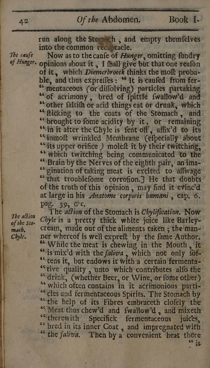 ueith , and empty themfelves into the common rec yracle. The caufe | Now asto thecanfe of Hunger, omitting fundry of Hungers opinions about it , I {halk give bat’ that one reafon of it, which Diemerbroeck thinks the moft ‘proba ble, and thus expreffles: ** It is'‘caufed’ from fer- “mentaceous (or diflolving) particles partaking “of acrimony , bréd of fpittte {wallow’d’ and “other faltifh or acid things eat or drunk, ‘which ““fticking to the coats of the ‘Stomach , ‘and. “brought to fome acidity by it, or “retaining “init after the Chyle is fentoff ; affix’d to its ““inmoft wrinkled Membrane '(efpecially ‘ about ““7ts upper Orifice.) moleft it by their'twitching, *“ which twitching being communicated ‘tothe “Brain by the Nerves of the eighth pair, an iima- ““gination of taking meat is excited to ‘aflwage — ““‘that troublefome corrofion.] He that doubts of the truth of this opinion , may find it‘evinc’d at large in his Anatome ‘corporis’ bumani , cap. 6. pag. 39, Oe. Ey rie cae The action of the Stomach is Chylification. Now — of the St0- Chyle is a pretty thick white juice like Barley- | mach, Cfeain, made out of the aliments taken ; the'man- | Chile. ner whereof is well expreft by the fame Author. | } “While the meat ‘is chewing in the Motith , it: “is mix’d-with the faliva , which ‘not only fof ““tens it, but endows it witha Certain 'fermenta- ““tive quality , unto which‘contributes ‘alfo the “drink, (whether Beer, or Wine, or fome other) “* which often contains in it acrimonious parti- — ““cles and fermentaceous Spirits. The Stomach by “the help of its Fibres embraceth clofely the “Meat thus: chew’d and fwallow’d , and mixeth’ ““therewith’ Specifick fermentaceous ‘juices, “* bred in its inner Coat , and impregnated with “the faliva. Then by a convenient heat there se: run along the Stone” a