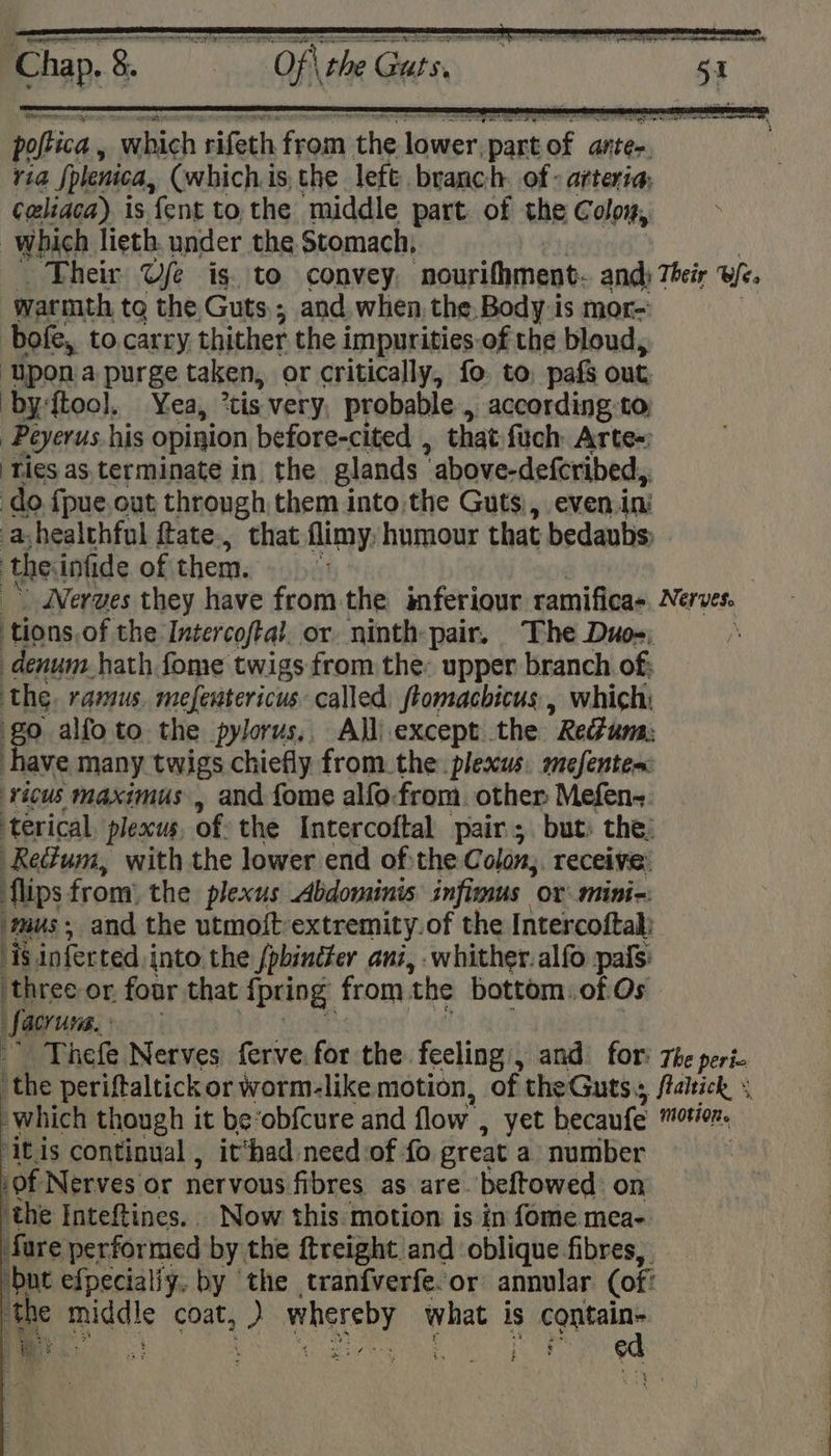 poftica which rifeth from the lower, part oy antes, via fplenica, (which is, the left branch. of - arteria; ¢eliaca) is {ent to, the middle part. of the Coloy, which lieth. under the Stomach; warmth to the Guts,; and when the, Body is mor- bofe, to.carry thither the impurities of the bloud, ‘Upona purge taken, or critically, fo to, pafs out ‘by ftool. Yea, *tis very, probable, according to Peyerus his opinion before-cited , that: firch: Arte=: Ties as terminate in the glands  above-deferibed, do {pue.out through them into the Guts), even.in: ayhealthful ftate., that flimy. humour that bedaubs: ‘the. infide of them. tions of the Intercoftal. or. ninth pair. The Duo _denum hath fome twigs from the: upper branch of; the. ramus mefentericus called ftomachicus , which: go alfoto the pylorus,, All) except the  Refum: have many twigs chiefly from the: plexus. mefentes ricus maximus , and fome alfo.from. other Mefen- terical pleacus of the Intercoftal pair; but: the, Re@um, with the lower end of:the Colon; receive flips from’ the plexus Abdominis infimus ox mini-: ‘mus, and the utmott extremity.of the Intercoftal: ‘is inferted into the /pbincter ani, .whither.alfo pafs: ‘three or four that Apriog: from ‘the bottom: of Os Learns: ‘itis continual , it‘had need of fo great a number of Nerves or nervous fibres as are. beftowed on the Inteftines.. Now this motion is in fome mea- fare performed by the ftreight and oblique fibres, but efpecially, by ‘the tranfverfeor annular (of: © 25 OE ON OS NO ROR, ea