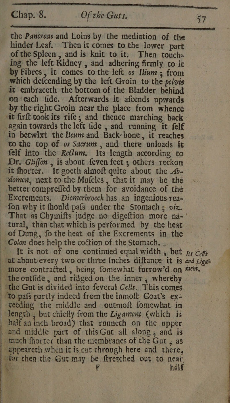 the Pancreas and Loins by the mediation of the hinder Leaf... Then it comes to the lower part of the Spleen , and is knit to it, Then touche ing the left Kidney , and adhering firmly to it by Fibres , it comes tothe left os Ilium ; from which defcending by the left Groin to the pelvis at embraceth the bottom of the Bladder behind on‘each fide. Afterwards it afcends upwards by the right Groin near the place from whencé at firft took its rife; and thence marching back again towards the left fide , and running it felf in betwixt the [eum and Back-bone, it reaches to the top of os Sacrum , and there unloads it felf into the Redtum. Its length according to Dr. Gliffon , is about feven feet ; others reckon “it fhorter. It goeth almoft quite about the 4b- domen, next to the Mufcles, that it may be the better comprefled by them for avoidance of the _ Excrements. Diemerbroeck has an ingenious rea~ ~ fon why it fhouldipafs under the Stomach ; viz. That as Chymifts judge no digeftion more na-~ tural, than that which is performed by the heat. . of Dung, fothe heat of the Excrements in the Colon does help the coction.of. the Stomach. _ Su te ‘It is not of one continued equal width , but py com F at about every two or three Inches diftance it is and Ligas _ more contracted , being fomewhat furrow’d on ment, the outfide , and ridged on the inner, whereby | the Gut is divided into feveral Cells. This comes. to pafs partly indeed from the inmoft Goat’s ex- _- eeding the middle and outmoft fomewhat in length , but chiefly from the Ligament (which is _ half aninch broad) that runneth on the upper , and middle part of thisGut all along; and is _ much fhorter than the membranes of the Gut , a$ _ appeareth when it is cut through here and there, for then the Gut may be ftretched out to near. — AS | FB halt ee ea