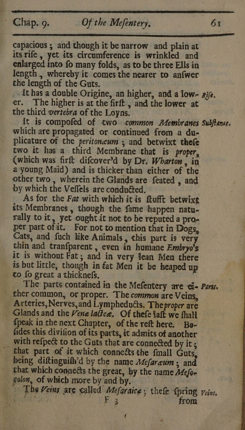 ESSN LEE ES ES EPS A MSIE CES TELL OOS capacious ; and though it be narrow and plain at its rife , yet its circumference is wrinkled and enlarged into fo many folds, as to be three Ells in length , whereby it comes the nearer to anfwer the length of the Guts. _-Ithas a double Origine, an higher, and a low- zif. er. The higher is at the firft , and the lower at the third vertebra of the Loyns. | It is compofed of two -common AZembranes Subftense. which are propagated or continued from a du- plicature of the peritoneum , and betwixt thefe two it has a third Membrane that is proper, (which was firft difcover’d by Dr. Wharton , in a-young Maid) and is thicker than either of the other two , wherein the Glands are feated , and — by which the Veffels are conduéted., As for the Fat with which it is ftufft betwixt its Membranes , though the fame ‘happen natu- rally to it, yet ought it not to be reputed a pro- per part of it. For not to mention that in Dogs, Cats, and fuch like Animals , this part is very _ thin and tranfparent , even in humane Embryos it is without Fat; and in very Jean Men there _ is but little, though in fat Men it be heaped up _ to fo great a thicknefs. x The: parts contained in the Mefentery are ei- Purss. _ ther common, or proper. The common are Veins, _ Arteries, Nerves,and Lymphedudis. The proper are _ Glands and the Vene lattee, Of thefe laft we fhall {peak in the next Chapter, of the reft here. Be- fides this divifion of its parts, it admits of another __ with refpe&amp; to the Guts that are connected by it; - that part of it which connegts the finall Guts, being diftinguifh’d by the name AZefareum . and that which conneéts the great, by the name Adefor _ folon, of which more by‘and by. _ | _- The Veins are called Mefaraice , thefe &lt;pring veins, OS TS eae 3 from y