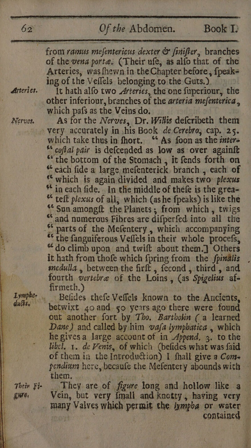 Arteries. Nerves. of the vena porte. (Their ufe, as alfo that of the Arteries, was fhewn.in the Chapter before , fpeak- ing of the Veffels belonging.to the Guts.). It hath alfo two Arteries, the one fuperiour, the other inferiour, branches of the arteria mefenterica , which pafs as the Veins do, As for the Nerves, Dr. Wilts defcribeth them which take thus in fhort. °* As foon as the inter- ** coftal pair is de{cended as low as over againft “the bottom of the Stomach , it fends forth on * each fide a large, mefenterick. branch , each of *“ which is again divided and makes two plexus ** in each fide. . In the middle of thefe is the grea- * teft plexus of all; which (ashe fpeaks) is like the ** Sun amongft the Planets; from which, twigs ** and numerous Fibres are difperfed into all the “€ the fanguiferous Veflels in their whole procefs, “ do climb upon and twift about them.]} Others it hath from thofe which {pring from the fpinalis , snedulla., between the firft , fecond , third , and fourth vertebre of the Loins , (as Spigelius af- firmeth.) PN ecote Belides thefe Veflels known to the Ancients, - out another: fort by Tho. Bartholin (a learned Dane) and called by him vafa lympbatica , which «Their Fi- | Sure. libel, 1. de Venis, of which (befides what was faid of them in the Introduction) I fhall give a Com pendium here, becaufe the Mefentery abounds with - them, Le caine: Bey Se ay AA a or ae They are of figure long and hollow like a_ Vein, but very {mall and knotty, having very — contained