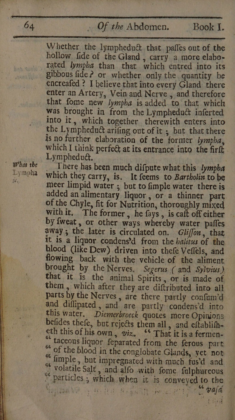 Whether the lympheduét. that. paffes out of the hollow fide of the Gland , carry a, more elabo- rated lympba than that which entred into its gibbous fide? or whether only the quantity be encreafed ? I believe that into every Gland there enter an Artery, Vein and Nerve , and therefore that fome new lympha is added. to that which was brought in from the Lymphedu@ inferted into it, which together therewith enters into _ the Lymphedué arifing out of it ; but that there 4s no further elaboration of the former lympha, which I think perfec at its entrance into the firft . Lympheduét, Wha the There has been much difpute what this lympba *ympha which they carry, is. It feems to Bartholin to be * meer limpid water ; but to fimple water there is added an alimentary liquor, or a thinner part of the Chyle, fit for Nutrition, thoroughly mixed With it, The former , he fays, is caft off either by fweat, or other ways whereby water pafles away ; the later is circulated on. Gliffon, that ‘It is a liquor condens’d from the halitus of the blood (like Dew) driven into thefe Veflels, and flowing back with the vehicle of the aliment brought by the Nerves. Segerus ( and Sylvius) that it is the animal Spirits, or is made of them , which after they are diftributed into all _ parts by the Nerves, are there partly confum’d and diflipated , and are partly: condens’d into this water. Dicmerbroeck quotes more Opinions befides thefe, but rejects them all, and eftablifh- eth this of his own, viz, ‘* That it is a fermen- | ¥ taceous liquor feparated from, the ferous . part * of the blood in the conglobate Glands, vet not «, imple, but impregnated with much. fus'd and me volatile Salt , and:alfo with fome fulphureous _ © particles ; which when it Is conveyed to the — Martti lo. th tea eee Waren ae a wala ited er ee i. Seeks ;