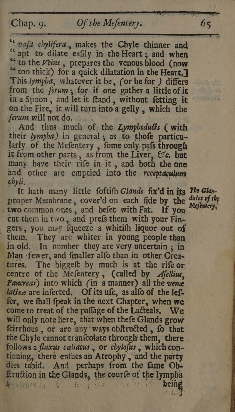 “* wafa chylifera, makes the Chyle thinner and “apt to dilate eafily in the Heart ; and when “to the Véins , prepares the venous blood (now “too thick) for a quick dilatation in the Heart,} This lympba, whatever it be, (or be for ) differs from the ferum, for if one gather a little of it in a Spoon , and let it ftand, without fetting it on the Fire, it will turn intoa gelly , which the ferum will not do. _.. And thus much of the Lympbeduds ( with _ their lympba) in general; as to thofe particu- larly of the Mefentery , fome only. pafs through it from other parts, as from the Liver, €7c, but many have their rife in it , and both the one ey other are emptied into the receptaculum chylt, 7 7 Tt hath many little foftifh Glands fix’d in its The Ghan- proper Membrane, cover’d on each fide by the pri . two common enes , and befet with Fat. If you | a cut them in two, and prefs them with your Fin- | gers, you may fqueeze a whitifh liquor out of them, They are whiter in young people than _inold. In number they are very uncertain ; in Man :fewer, and finaller alfo than in other Crea- ‘tures. The biggeft by much is at the rife or centre of the Mefentery, (called by -4fellius, Pancreas) into which (in a manner) all the vene _laéee are inferted, Of its ufe, as alfo of the lef. fer, we fhall {peak in the next Chapter, when we ‘come to treat of the paflage of the Lacteals. We will only note here, that when thefe Glands grow {cirrhous , or are any’ ways cbftructed , fo that _ the Chyle cannot tranfcolate through them, there follows a fluxus caliacus 5 or chylofus , which con- _tinuing, there enfues an Atrophy , ‘and the party dies tabid. And perhaps from the fame Ob- _ RruGion in the Glands, the courfe of the lympha &amp; Bipheri i. | i fies (etE 4 Ses Fer a. {