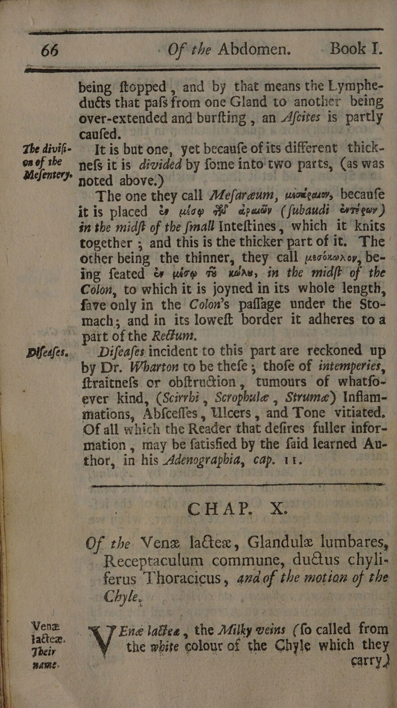 being ftopped , and by that means the Lymphe- duéts that pafs from one Gland to another being over-extended and burfting , an Afcites is partly | caufed. f | The divifi- It is but one, yet becaufe of its different thick- onofthe nefs it is divided by fome into'two parts, (as was Mefenteym noted above.) x SS ioe The one they call Mefaraum, wionceusr, becaufe it is placed &amp; uiop WW dpady (fubaudi evrecor ) in the midft of the fmall Inteftines, which it knits together ; and this is the thicker part of it. The other being the thinner, they call pesoxorcy, be- ing feated &amp; yésp 7% xoaw, in the midft of the Colon, to which it is joyned in its whole length, fave only in the Colon’s paflage under the Sto- mach; and in its loweft border it adheres toa part of the Redzum. ; | | Plfeafes.. _Difeafes incident to this part are reckoned up by Dr. Wharton to be thefe ; thofe of intemperies, ftraitnefs or obftruction, tumours of whatfo- ever kind, (Scivrbi , Scropbule , Struma) Inflam- mations, Abfcefles, Ulcers, and Tone vitiated. - Of all which the Reader that defires fuller infor- mation , may be fatisfied by the faid learned Au- thor, in his Adenograpbia, cap. 11. | ‘ CHAP, X! “ Of the Venz latter, Glandule lumbares, Receptaculum commune, ductus chyli- ferus Thoracicus, 4nd of the motion of the Chyle, iy | ae om Vent oP Ené laitee , the Milky veins (fo called from tactez. 9 Ky ¢ : Their the white colourof the Chyle which they mame.